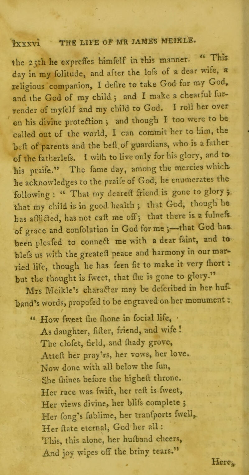 the 25th he cxpreffes himfelf in this manner. This day in my folitude, and after the lofs of a dear wife, a religious companion, I defire to take God for my Gcd, and the God of my child j and I make a chearful fur- render of my.felf and my child to God. I roll her over on his divine proteflion *, and though I too were to be called out of the world, I can commit her to him, the be ft of parents and the beft.of guardians, who is a father of the fatherlefs. 1 wifh to live only for his glory, and to his praife ” The fame day, among the mercies which- he acknowledges to the praife of God, he enumerates the following : “ That my deareft friend is gone to glory j that my child is in good health j that God, though he has afflifled, has not caft me off ; that there is a fulnefs of grace and confolation in God forme y—that God has- been pleafed to connect me with a dear faint, and to blefs us with the greateft peace and harmony in our mar- ried life, though he has feen fit to make it very fliort : but the thought is fweet, that (he is gone to glory.” Mrs Meikle’s chara&er may be dcfcribed in her huf- band’s words, propofed to be engraved on her monument: “ How fweet (he fhone in focial life, • As daughter, filter, friend, and wife ! The clofei, field, and fliady grove, Atteft her pray’rs, her vows, her love. Now done with all below the fun, She (hines before the higheft throne. Her race was fwift, her reft is fweet. Her views divine, her blifs complete 5 Her fong's fublime, her tranfports fwell, Her ftate eternal, God her all: This, this alone, her hufband cheers, And joy wipes off the briny tears.” Here*