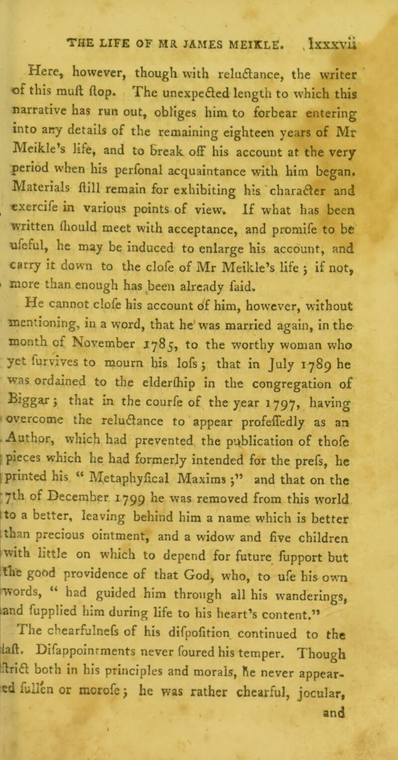 Here, however, though with reluctance, the writer ot this mult (lop. The unexpected length to which this narrative has run out, obliges him to forbear entering into ary details of the remaining eighteen years of Mr Meikle’s life, and to Break off his account at the very period when his perfonal acquaintance with him began. Materials {till remain for exhibiting his character and exercife in various points of view. If what has been Written fliould meet with acceptance, and promife to be ufeful, he may be induced to enlarge his account, and carry it down to the clofe of Mr Meikle’s life j if not, ' more than enough has been already laid. He cannot clofe his account of him, however, without mentioning, in a wTord, that he was married again, in the month cf November 1785, to the worthy woman who yet furvives to mourn his lofs $ that in July 1789 he was ordained to the elderlhip in the congregation of 5 that in the courfe of the year 1 797, having overcome the reluCtance to appear profeffedly as an 1 Author, which had prevented the publication of thofe ; pieces which he had formerly intended for the prefs, he j printed his “ Metaphyfical Maxims j” and that on the ! 7th of December 1799 he was removed from this wrorld I to a better, leaving behind him a name wThich is better than precious ointment, and a widow and live children with little on wdiich to depend for future fupport but tthc good providence of that God, who, to ufe his own jwords, “ had guided him through all his wanderings, and fupplied him during life to his heart’s content.” I he chearfulnefs of his difpolition continued to the laft. Difappoinrments never foured his temper. Though itriCi both in his principles and morals, he never appear- ed fallen or mcrofej he was rather chearful, jocular, and