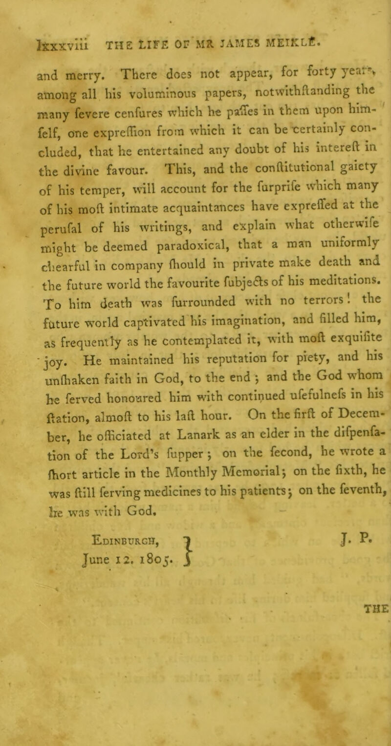 and merry. There does not appear, for forty yea: ► among all his voluminous papers, notwithflanding the many fevere cenfures which he pafTes in them upon him- felf, one expreffion from which it can be certainl) con- cluded, that he entertained any doubt of his interefl: in the divine favour. This, and the conftituticnal gaiety of his temper, will account for the furprife which many of his mod intimate acquaintances have expreffed at the perufal of his writings, and explain what otherwife might be deemed paradoxical, that a man uniformly chearful in company ffiould in private make death and the future world the favourite fubje&s of his meditations. To him death was furrounded with no terrors! the future -world captivated his imagination, and filled him, as frequently as he contemplated it, with molt exquifite ' joy. He maintained his reputation for piety, and his unffiaken faith in God, to the end ; and the God whom he ferved honoured him with continued ufefulnefs in his ftation, almoft to his laft hour. On the firfl of Decem- ber, he officiated at Lanark as an elder in the difpenfa- tion of the Lord’s fupper ; on the fecond, he wrote a fhort article in the Monthly Memorial j on the fixth, he was ftill ferving medicines to his patients \ on the feventh, lie was with God. Edinburgh, 1 J* P« June 12. 1805. THE