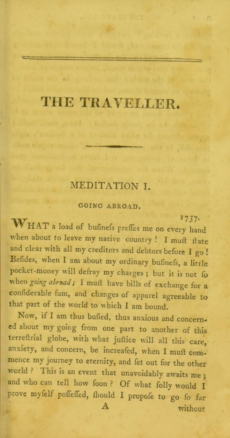 THE TRAVELLER. MEDITATION I. GOING ABROAD. 'V\r ^ I757e ▼ » HAT a load of bufinefs preffes me on every hand when about to leave my native country ! I muft date and clear with all my creditors and debtors before I go ! Belides, when I am about my ordinary bufinefs, a little pocket-money will defray my charges ; but it is not fo when going abroad} I muft have bills of exchange for a confiderable fum, and changes of apparel agreeable to that part of the world to which I am bound. Novr, if I am thus bulled, thus anxious and concern- ed about my going from one part to another of this terreftrial globe, with what juftice will all this care, anxiety, and concern, be increafed, when I muft com- mence my journey to eternity, and fet out for the other world ? This is an event that unavoidably awaits me ; and who can tell how foon ? Of what folly would I prove myfelf polTeiTed, Ihould I propofe to go fo far •A without