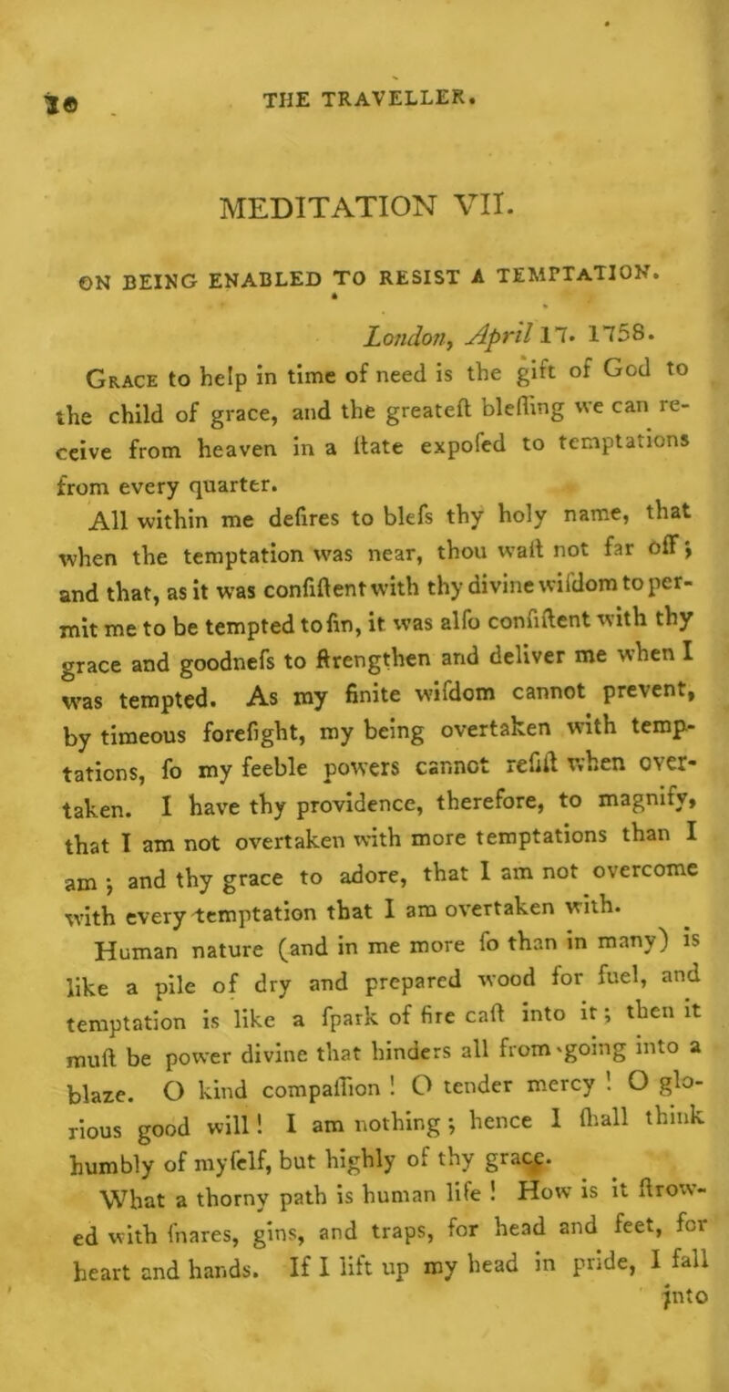 MEDITATION VII. ON BEING ENABLED TO RESIST A TEMPTATION. * London, April 17. 1758. Grace to help in time of need is the gift of God to the child of grace, and the greateft blefhng we can re- ceive from heaven in a itate expofed to temptations from every quarter. All within me defires to blefs thy holy name, that when the temptation was near, thou wait not far off and that, as it was confident with thy divine wifdom to per- mit me to be tempted to fin, it was alfo confident with thy grace and goodnefs to ftrengthen and deliver me when I was tempted. As my finite wifdom cannot prevent, by timeous forefight, my being overtaken with temp- tations, fo my feeble powers cannot refill when cwet« taken. I have thy providence, therefore, to magnify, that I am not overtaken with more temptations than I am •, and thy grace to adore, that I am not overcome with every Temptation that I am overtaken with. Human nature (and in me more fo than in many) is like a pile of dry and prepared wood lor fuel, and temptation is like a fpark of fire cad into it, then it mud be power divine that hinders all from 'going into a blaze. O kind compaiTion ! O tender mercy ! O glo- rious good will! I am nothing; hence I (hall think humbly of myfelf, but highly of thy gracp. What a thorny path is human life ! How is it Avow- ed with fnares, gins, and traps, for head and feet, for heart and hands. If I lift up my head in pride, I fall jnto