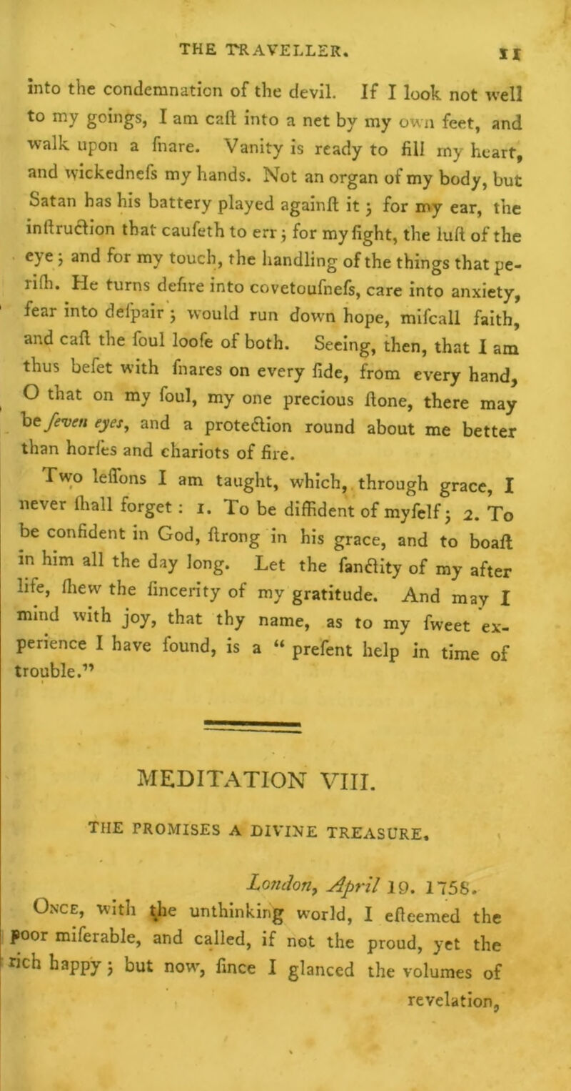 into the condemnation of the devil. If I look not well to my goings, I am call into a net by my own feet, and walk upon a fnare. Vanity is ready to fill rny heart, and wickednels my hands. Not an organ of my body, but Satan has his battery played againft it j for my ear, the inilruaion that caufeth to err$ for my fight, the lull of the eye; and for my touch, the handling of the things that pe- lilh. He turns defire into covetoufnefs, care into anxiety, fear into delpair ; would run down hope, mifcall faith, and cafi. the foul loofe of both. Seeing, then, that I am thus befet with fnares on every fide, from every hand, O that on my foul, my one precious done, there may he/even eyes, and a protection round about me better than horles and chariots of fire. Two leffons I am taught, which, through grace, I never lliall forget: i. To be diffident of myfelf j 2. To be confident in God, ftrong in his grace, and to boaft in him all the day long. Let the fanflity of my after life, (hew the fincerity of my gratitude. And may I mind with joy, that thy name, as to my fweet ex- perience I have found, is a “ prefent help in time of trouble.” MEDITATION VIII. THE PROMISES A DIVINE TREASURE. London, April 19. 1758. Once, with ^he unthinking world, I efieemed the poor miferable, and called, if not the proud, yet the rich happy; but now, fince I glanced the volumes of revelation,