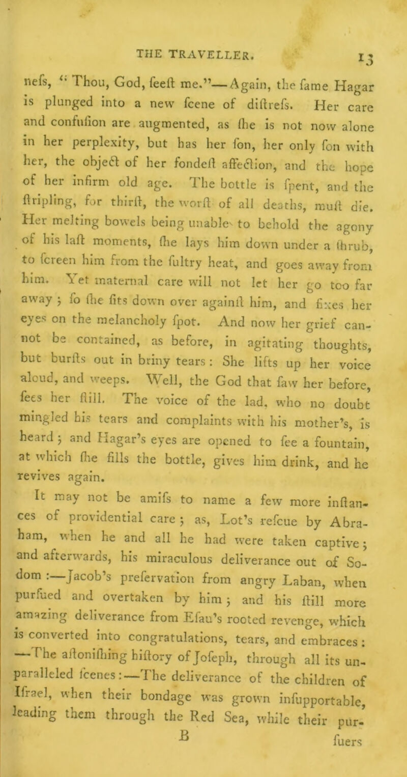 nefs, Thou, God, feeft me.”—Again, the fame Iiagar is plunged into a new fcene of diftrefs. Her care and confulion are augmented, as (he is not now alone in her perplexity, but has her fon, her only fon with her, the objeft of her fondell affection, and the hope of her infirm old age. The bottle is fpent, and the tripling, for thirft, the word of all deaths, mult die. Her melting bowels being unable^ to behold the agony of his laid moments, die lays him down under a ihrub, to fcreen him from the fultry heat, and goes away from him. Yet maternal care will not let her go too far away ; fo (lie fits down over againfi him, and fixes her eyes on the melancholy fpot. And now her grief can- not be contained, as before, in agitating thoughts, but burfts out in briny tears : She lifts up her voice aloud, and weeps. Well, the God that faw her before, fees her Hill. The voice of the lad. who no doubt mingled his tears and complaints with his mother’s, is heard 5 and Hagar’s eyes are opened to fee a fountain, at which fire fills the bottle, gives him drink, and he revives again. It may not be amifs to name a few more infian- ces of providential care 5 as, Lot’s refcue by Abra- ham, when he and all he had were taken captive; and afterwards, his miraculous deliverance out of So- dom Jacob’s prefervation from angry Laban, when purfued and overtaken by him 5 and his Hill more amazing deliverance from Efau’s rooted revenge, which is converted into congratulations, tears, and embraces: —The aftonifiiing hiftory ofjofeph, through all its un- paralleled I'cenes : —The deliverance of the children of Ifrael, when their bondage was grown infupportable, leading them through the Red Sea, while their pur- fuers