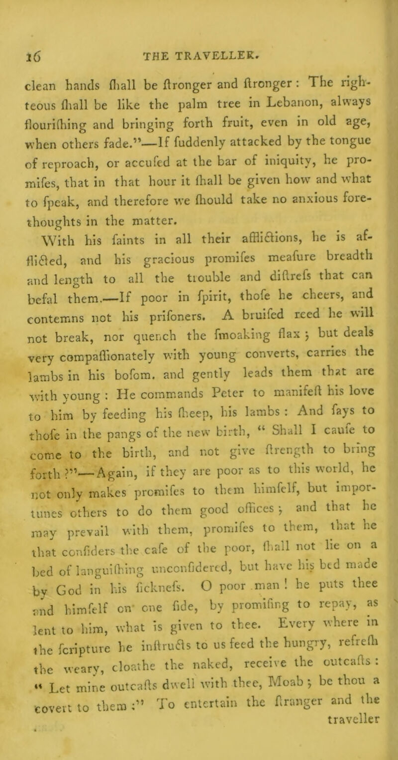 clean hands fliall be flronger and flronger: The righ- teous (hall be like the palm tree in Lebanon, always llourilhing and bringing forth fruit, even in old age, when others fade.”—If fuddenly attacked by the tongue of reproach, or accufed at the bar of iniquity, he pro- inifes, that in that hour it fliall be given how and what to fpeak, and therefore we fliould take no anxious fore- thoughts in the matter. With his faints in all their affli&ions, he is af- fixed, and his gracious promifes meafure breadth and length to all the tiouble and diflrefs that can befal them.—If poor in fpirit, thofe he cheers, and contemns not his prifoners. A bruifed reed he will not break, nor quench the fmoaking flax j but deals very compaffionately with young converts, carries the lambs in his bofom. and gently leads them that are with young : He commands Peter to manifefl his love to him by feeding his fheep, his lambs : And fays to thofe in the pangs of the new birth, “ Shall I caute to come to the birth, and not give flrength to bring forth ?”—Again, if they are poor as to this world, he not only makes promifes to them himfelf, but impor- tunes others to do them good offices •, and that he may prevail with them, promifes to them, that he that confiders the cafe of the poor, fliall not lie on a bed of languifliing unconfidered, but have his bed made by God in his ficknefs. O poor man ! he puts thee and himfelf on' one fide, by promifing to repay, as lent to him, what is given to thee. Every where in the fcripture he inftrufls to us feed the hungry, refrefli the weary, cloathe the naked, receive the outcafis : “ Let mine outcafis dwell with thee, Moab *, be thou a covert to them To entertain the A ranger and the traveller