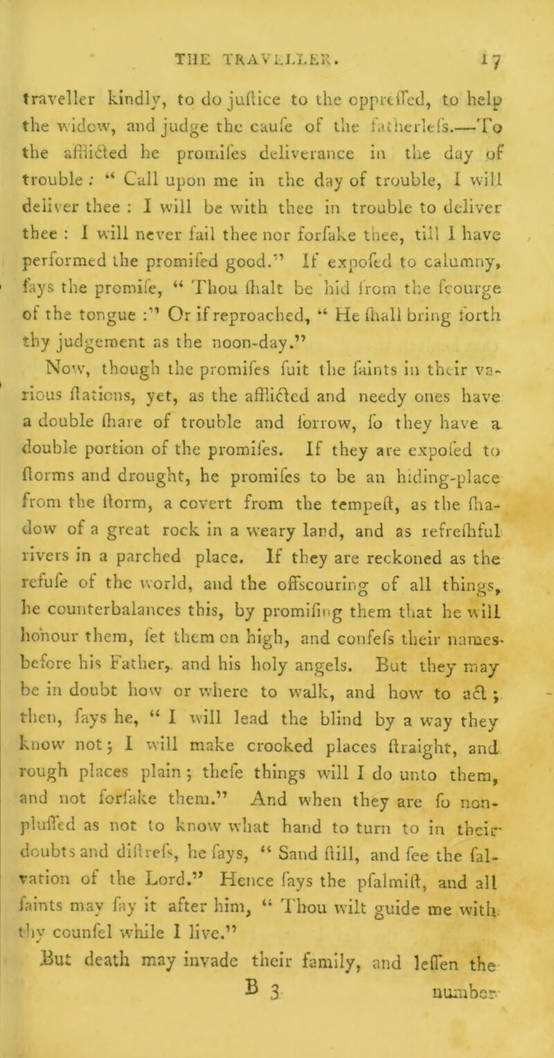 traveller kindly, to do juftice to the opprtffed, to help the widow, and judge the caufe of the fatherlefs.—To the afflidled he promifes deliverance in the day of trouble: “ Call upon me in the day of trouble, I will deliver thee : I will be with thee in trouble to deliver thee : I will never lail thee nor forfake thee, tiil 1 have performed the promifed good.1’ If expofed to calumny, 1 fays the promise, “ Thou ihalt be hid from the fcourge ot the tongue Or if reproached, “ He fhali bring forth thy judgement as the noon-day.” Now, though the promifes fuit the faints in their va- rious flaticns, yet, as the afUicled and needy ones have a double fliare of trouble and iorrow, lo they have a double portion of the promiles. If they are expofed to florins and drought, he promifes to be an hiding-place from the llorm, a covert from the temped, as the dia- dow of a great rock in a weary lard, and as refreihful rivers in a parched place. If they are reckoned as the refufe of the world, and the offscouring of all things, he counterbalances this, by promiling them that he will honour them, let them on high, and confefs their names- before his Father,, and his holy angels. But they may be in doubt how or where to walk, and how to a£l ; then, fays he, “ I will lead the blind by a way they know' not 5 1 will make crooked places ftraight, and rough places plain ; theie things will I do unto them, and not forfake them.” And when they are fo non- Pluffed as not lo know what hand to turn to in their doubts and didrefs, he fays, “ Sand dill, and fee the fal- vation of the Lord.” Hence fays the pfalmid, and all faints may fay it after him, “ Thou wilt guide me with thy counfel while I live.” But death may invade their family, and lefien the B 3 number