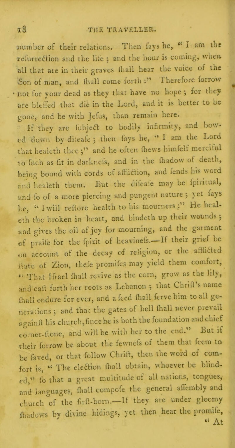 number of their relations. Then fays he, “ I am the relurrection and the lite ) and the hour is coming, when all that aie in their graves iliall hear the voice oi the Son of man, and iliall come forth :” 1 lierefore lorrow ’ not for your dead as they that have no hope } for they are blcffed that die in the Lord, and it is better to be gone, and be with Jefus, than remain here. if they are iubje£l to bodily infirmity, and bow- ed down by dheafe } then fays he, “ I am the Lord that healeth thee j” and he often (hews himfelf merciful to fuch as fit in darknefs, and in the ihadow of death, being bound with cords cf affiidlion, and lends Ins word ®iid healeth them. But the dileafe may be fpititual, and fo of a more piercing and pungent nature j yet fays he, “ iwill reftore health to his mourners:” lie heal- eth the broken in heart, and bindeth up their wounds j and gives the oil of joy for mourning, and the garment of praife for the fpirit of heavinefs.—If their grief be on account of the decay of religion, or tne afflicted date of Zion, thefe promifes may yield them comfort, • ‘ That Ifiael Iliall revive as the corn, grow as the lily, and call forth her roots as Lebanon ; that Chrill s name lhall endure for ever, and a feed fliall ftrveliim to all ge- nerations j and that the gates of hell (hall never prevail pgainft his church,fincehe is both the foundation andchief co. ner-llone, and will be with her to the end.” But if their lorrow be about the fewnefs of them that feem to be faved, or that follow Chrill, then the word of com- fort is, “ The ele&ion iliall obtain, whoever be blind- ed ” fo that a great multitude of all nations, tongues, and languages, (hall compofe the general affembly and church °of the firtt-born.—If they are under gloomy ftiadows by divine hidings, yet then hear the promife, “ At