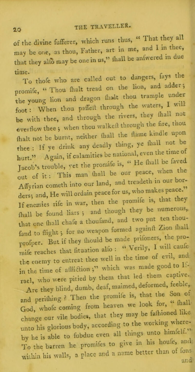 of the divine fufferer, which runs thus, “ That they all may be one, as thou, Father, art in me, and I in thee, that they alfc may be one in us,” Ihall be anlwered m due time. r , To thofe who are called out to dangers, fays the promile, “ Thou (halt tread on the lion, and adder; the voung lion and dragon (Irak thou trample under foot : When thou paffelt through the waters, I «> - be with thee, and through the rivers, they (hall not overflow thee ; when thou walkefl through the fire, thou (halt not be burnt, neither (hall the flame kindle upon thee : If ye drink any deadly thing, ye Ihall not be hurt ” Again, if calamities be national, even the time o Jacob's trouble, yet the promife is, “ He ft,ail be fared out of it: This man Ihall be our peace, when the AflWian cometh into our laud, and treadeth ... our bor- ders; and, He will ordain peace for us, who makes peace. If enemies rife in war, then the promife is, that the; (hall be found liars ; and though they be numerous, that one ft,all chafe a thoufand, and two put ten thou- fand to flight; for no weapon formed agamft Z,on ft,a profper. But if they (hould be made prifoners, the pro- mife reaches that fituation alfo : “Venly, w, cauc ,he enemy to entreat thee well in the tune of evil, and, in the time of affliaion which was made good to 1.- tael, who were pitied by them that led them captive.. Are thev blind, dumb, deaf, maimed, deformed, feeble, and periling i Then the promife is, that the Son ot God, whofc coming from heaven we look for, lh change our vile bodies, that they may be faflnoned like unto his glorious body, according to the working where- by he is able to fubdue even all things unto him.elt. To the barren he promifes to give in his l.oule, ami within his walls, a place and a name better than of fens ana