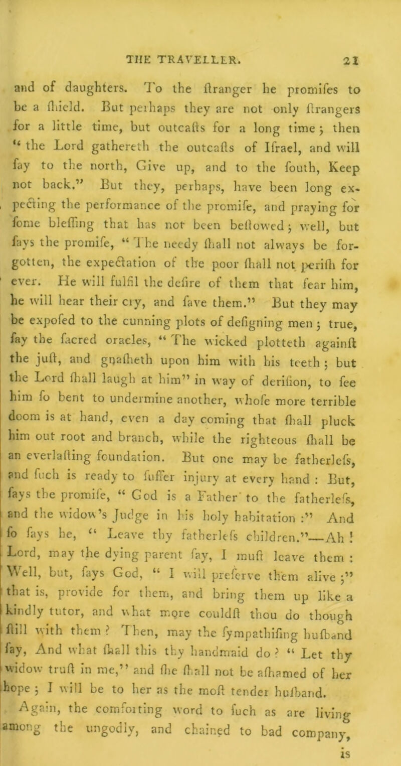 and of daughters. To the llranger he promifes to be a fliield. But perhaps they are not only ilrangers for a little time, but outcalls for a long time j then the Lord gathereth the outcalls of Ifrael, and will fay to the north, Give up, and to the fouth, Keep not back.” But they, perhaps, have been long ex* , pecting the performance of the promife, and praying for forae blefling that has not been bellowed $ well, but fays the promife, “ The needy lhall not always be for- gotten, the expectation of the poor lhall not perilli for ever. He will fulfil the defire of them that fear him, he will hear their cry, and fave them.” But they may be expofed to the cunning plots of defigning men ; true, fay the lacred oracles, “ The wicked plotteth againft the juft, and gqalheth upon him with his teeth ; but the Lord lhall laugh at him” in way of derilion, to fee him fo bent to undermine another, whofe more terrible doom is at hand, even a day coming that lhall pluck him out root and branch, while the righteous lhall be an everlafting foundation. But one may be fatherlefs, and fuch is ready to fuffer injury at every hand : But, fays the promife, “ God is a Father' to the fatherlefs, and the widow’s Judge in his holy habitation :” And fo fays he, “ Leave thy fatherlefs children.” Ah f Lord, may the dying parent fay, I muft leave them : Well, but, fays God, “ I will preferve them alive j” that is, provide for them, and bring them up like a kindly tutor, and what more couldft thou do though ftill with them ? Then, may the fympathifmg hulband fay, And what lhall this thy handmaid do ? “ Let thy widow truft in me,” and (lie ft,all not be alhamed of her hope ; I will be to her as the molt tender hulband. Again, the comforting word to fuch as are living among the ungodly, and chained to bad company, is