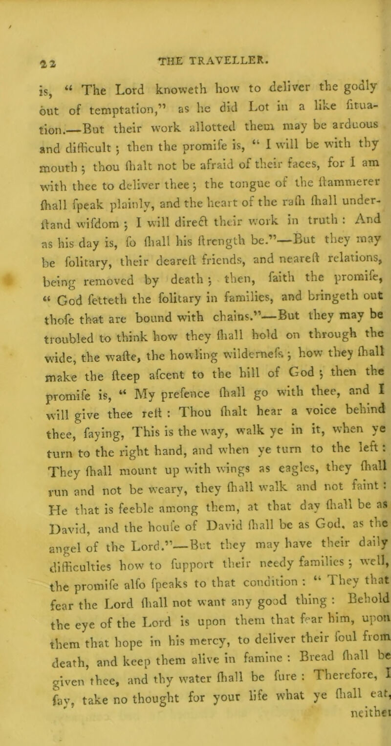 is, “ The Lord knoweth how to deliver the godly out of temptation,” as he did Lot in a like fitua- tion. But their work allotted them may be arduous and difficult ; then the promife is, “ 1 will be with thy mouth ^ thou (halt not be afraid of their faces, for I am with thee to deliver thee*, the tongue of the Hammerer (hall fpeak plainly, and the heart of the rafn (hall under- Band wifdom 5 I will dire£i their work in truth . And as his day is, fo (hall his ftrcngth be.’1—But they may be folitary, their deareld friends, and nearelf relations, being removed by death \ then, faith the promhe, “ God fetteth the folitary in families, and bringeth out thofe that are bound with chains.”—But they may be troubled to think how they (hall hold on through the wide, the wafte, the howling wilderneff.} how they ffiall make the fteep afcent to the hill of God 5 then the promife is, “ My prefence ffiall go with thee, and I will give thee relt : Thou (halt hear a voice behind thee, faying, This is the way, walk ye in it, when ye turn to the right hand, and when ye turn to the left: They ffiall mount up with wings as eagles, they ffiall run and not be weary, they ffiall walk and not faint : He that is feeble among them, at that day ffiall be as David, and the houfe of David ffiall be as God, as the angel of the Lord.”—But they may have their daily difficulties how to fupport their needy families ; well, the promife alfo fpeaks to that condition : “ They that fear the Lord ffiall not want any good thing : Behold the eye of the Lord is upon them that fear him, upon them that hope in his mercy, to deliver their foul from death, and keep them alive in famine : Bread ffiall be given thee, and thy water ffiall be fure : Therefore, I fay, take no thought for your life what ye ffiall eat, neither