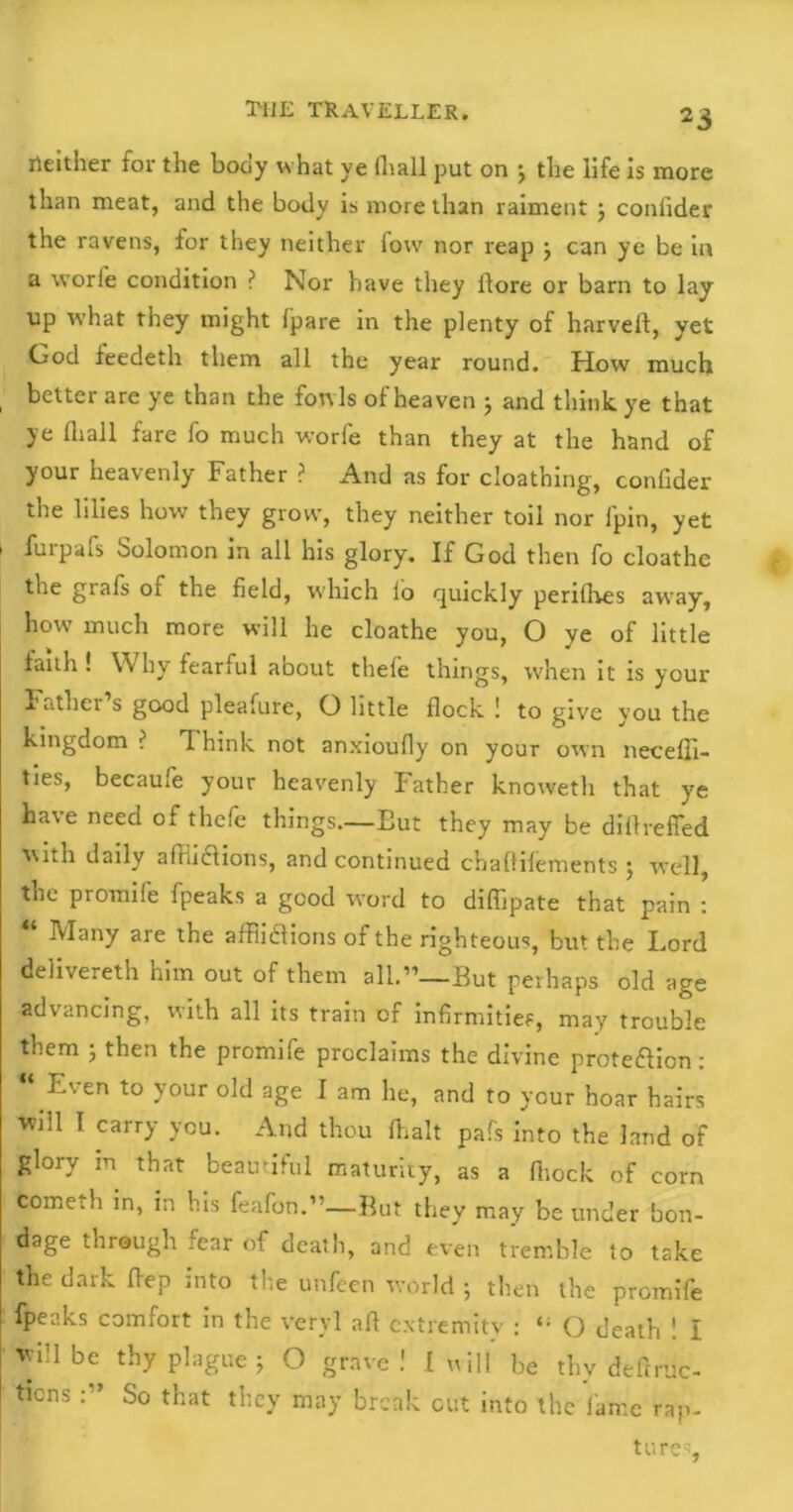 2i neither for the bony what ye fliall put on j the life is more than meat, and the body is more than raiment ; conlider the ravens, for they neither fovv nor reap j can ye be in a worie condition ? Nor have they ftore or barn to lay up what they might fpare in the plenty of harvelf, yet God feedeth them all the year round. How much better are ye than the fowls of heaven ; and think ye that ye fliall fare fo much worfe than they at the hand of your heavenly Father ? And as for cloathing, confider the lilies how they grow, they neither toil nor fpin, yet i furpais Solomon in all his glory. If God then fo cloathc the grafs of the field, which io quickly periflves away, how much more will he cloathe you, O ye of little fault! \\ hy fearful about thele things, when it is your bather s good pleafure, O little flock ! to give vou the kingdom ? T. hink not anxioufly on your own neceffi- ties, becaufe your heavenly Father knoweth that ye have need of thefe things.—Eut they may be diftrefled with daily affii&ions, and continued chaftilements ; well, the promile fpeaks a good word to diffipate that pain : Many are the afFiidlions of the righteous, but the Lord delivereth him out of them 311.”— But perhaps old age advancing, with all its train of infirmities, may trouble them ; then the promife proclaims the divine protection: Even to your old age I am he, and to your hoar hairs will I carry you. And thou Emit pafs into the land of glory in that beautiful maturity, as a fliock of corn fcometh in, in his feafon.1'—But they may be under bon- dage through fear of death, and even tremble to take the dark flep into the unfcen world ; then the promife fpeaks comfort in the veryl aft extremity : O death ! I will be thy plague ; O grave! I will be thy deftruc- ticns So that they may break cut into the fame rap-