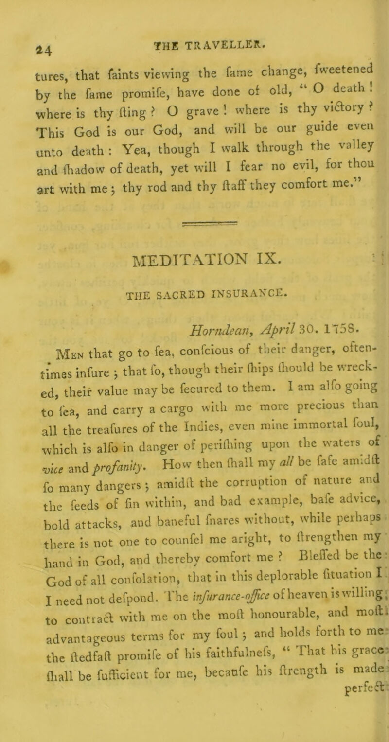 tares, that Taints viewing the fame change, lweetened by the fame promife, have done of old, “ O death ! where is thy Ring ? O grave ! where is thy victory ? This God is our God, and will be our guide even unto death: Yea, though I walk through the valley and fhadow of death, yet will I fear no evil, for thou art with me ; thy rod and thy Raff they comfort me. MEDITATION IX. THE SACRED INSURANCE. Horndean, April 30. 175S. Men that go to fea, confcious of their danger, often- times infure * that fo, though their Qiips Riould be wreck- ed, their value may be fecured to them. I am alfo going to fea, and carry a cargo with me more precious than all the treafures of the Indies, even mine immortal foul, which is alfo in danger of periflring upon the waters of vice and profanity. How then {hall my all be fafe amidft fo many dangers j amidR the corruption of nature and the feeds of fin within, and bad example, bale advice, bold attacks, and baneful fnares without, while perhaps there is not one to counfel me aright, to firengthen my hand in God, and thereby comfort me ? Bleffed be the God of all confolation, that in this deplorable fituation I. I need not defpond. The infurance-ojjice of heaven is willing. to contra ft with me on the moR honourable, and moR. advantageous terms for my foul j and holds forth to me the ftedfafi promife of his faithfulnefs, “ That bis grace {hall be Efficient for me, becaufe his firength is made perfect