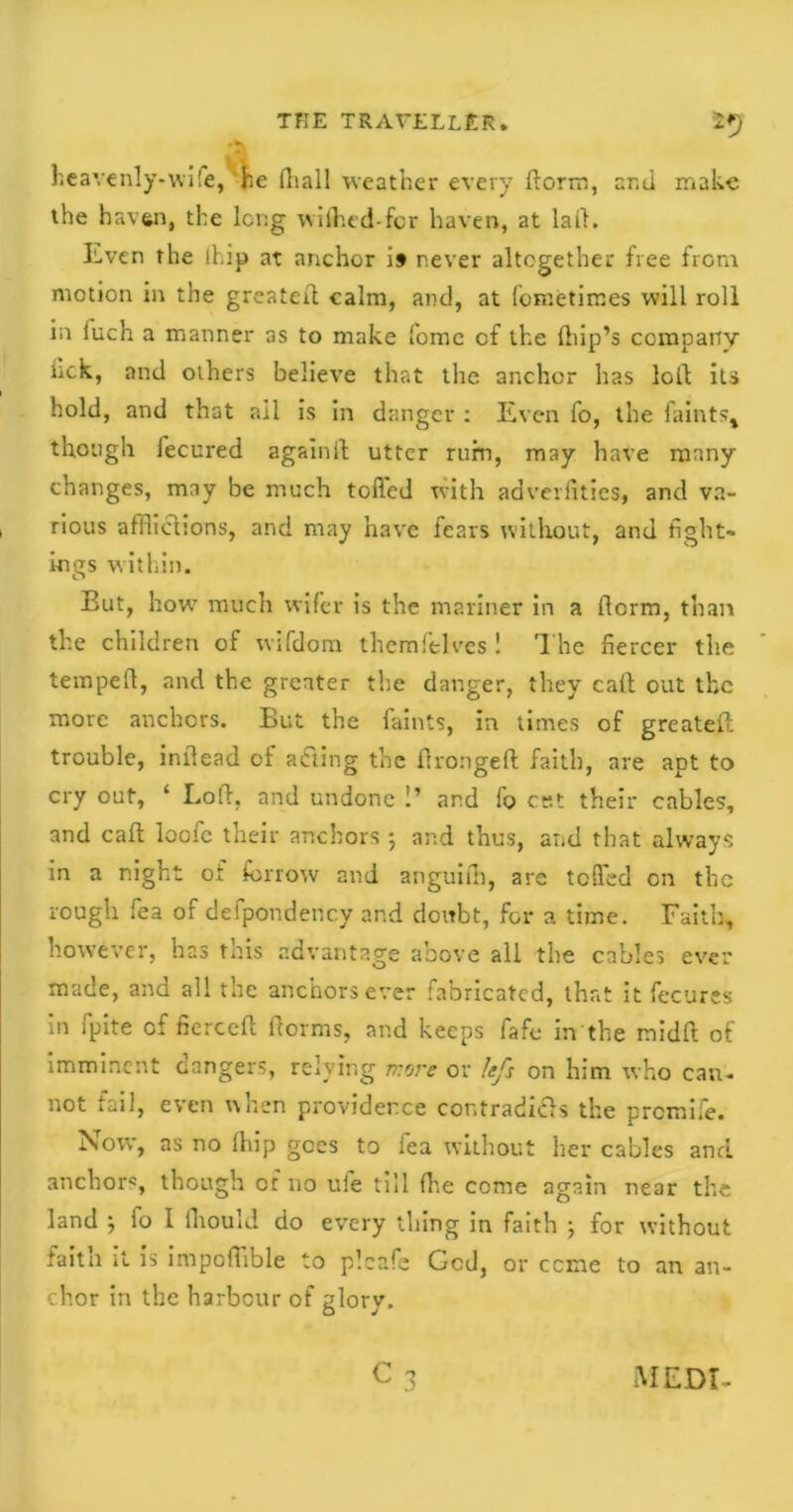 heavenly-wife, he (hall weather every dorm, and make the haven, the long wilhed-for haven, at laid. Even the lhip at anchor i» never altogether free from motion in the greater! calm, and, at fometimes will roll in fuch a mariner 3S to make fome of the drip’s company Irek, and others believe that the anchor lias loLt its hold, and that ail is in danger : Even fo, the iaints, though fecured again!! utter rum, may have many changes, may be much tolled with adverfitics, and va- rious afflictions, and may have fears without, and fight- ings within. But, how much wifer is the mariner in a llcrm, than the children of wifdom themftlves ! The fiercer the temped, and the greater the danger, they call out the more anchors. But the faints, in times of greatell trouble, indead of acting the Urongeft faith, are apt to cry out, ‘ Loll, and undone !’ ar.d fo cet their cables, and call loofc their anchors *, and thus, and that always in a night of farrow and anguifii, are tolled on the rough fea of defpondency and doubt, for a time. Faith, however, has this advantage above all the cables ever made, and all the anchors ever fabricated, that it fecures in fpite of fierce!! llorrns, and keeps fafe in the raidft of imminent clangers, relying more or lefs on him who can. not fail, even when providence contradi&s the premife. Now, as no lhip goes to fea without her cables and anchors, though of no uie till die come again near the land ; fo I fliould do every thing in faith •, for without faith it is impofflble to plcafe God, or ccme to an an- chor in the harbour of glory.