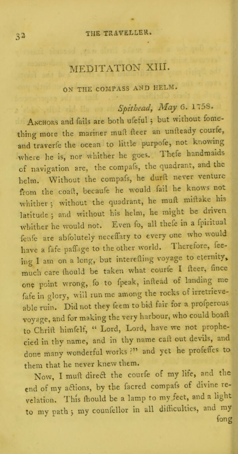 33 MEDITATION XIII. ON THE COMPASS AND HELM. Spithead, May 6. 175S. Anchors and fails are both ufeful } but without fome- thing more the mariner mud fleer an undeady couife, and traverfe the ocean to little purpofe, not knowing where he is, nor whither he goes. Thefe handmaids of navigation are, the compafs, the quadrant, and the helm. Without the compafs, he durft never venture from the coaft, becaufe he would fail he knows not whither ; without the quadrant, he mull mirtake. his latitude j and without his helm, he might be driven whither he would not. Even fo, all thefe m a fpintual fenfe are abfolutely neceiTary to every one who would have a fafe paffage to the other world. Therefore, fee- ing I am on a long, but interefling voyage to eternity,, much care (hould be taken what courle 1 deer, fince on* point wrong, fo to fpeak, inftead of landing me fafe in glory, will run me among the rocks of irretrieve- able ruin. Did not they feem to bid fair for a profperous voyage, and for making the very harbour, who could boafl to Chrift himfelf, “ Lord, Lord, have we not prophe- cied in thy name, and in thy name call out devils, and done many wonderful works ?” and yet he profelTes to them that he never knew them. Now, I muft direct the courfe of my life, and the end of my aftions, by the facred compafs of divine re- velation. This {hould be a lamp to my feet, and a light to my path } my counfellor in all difficulties, and my long