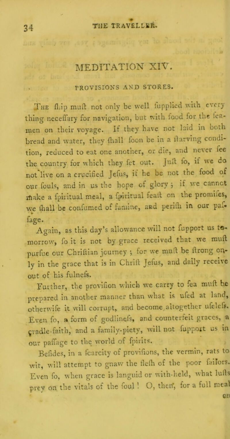 MEDITATION XIV. PROVISIONS AND STORES. The fl;ip mud not only be well lupplied with every thing neceffary for navigation, but with lood lor the tea- men on their voyage. If they have not laid in both bread and water, they {hall foon be in a llarving condi- tion, reduced to eat one another, or die, and nevei iee the country for which they fet out. Juft fo, il we do not live on a crucified Jefus, it’ he be not the food of our fouls, and in us the hope of glory •, if we car.nct ifiake a fpiritual meal, a fpintual fealt on the promises, we (hall be confumed of famine, and perith in our paf- ► fage. A^ain, as this day’s allowance will not fupport us to- morrow, fo it is not by grace received that we mult purfue our C’nriftian journey •, tor we mud be itrong oit- ly in the grace that is in Chrilt Jelus, and daily receive out of his fulnefs. Further, the provifion which we carry to fea mult he prepared in another manner than what is ufed at land, otherwife it will corrupt, and become altogether ufclefs. Even fo, a form of godlinefs, and counterfeit graces, a ^vadle-faith, and a family-piety, will not fupport us in our padage to the world of fpirits. Befides, in a fcarcity of provifions, the vermin, rats to wit, will attempt to gnaw the tlefh of the poor failors. Even fo, when grace is languid or with-held, what lulls prey on the vitals of the foul '• O, then', for a full meal on