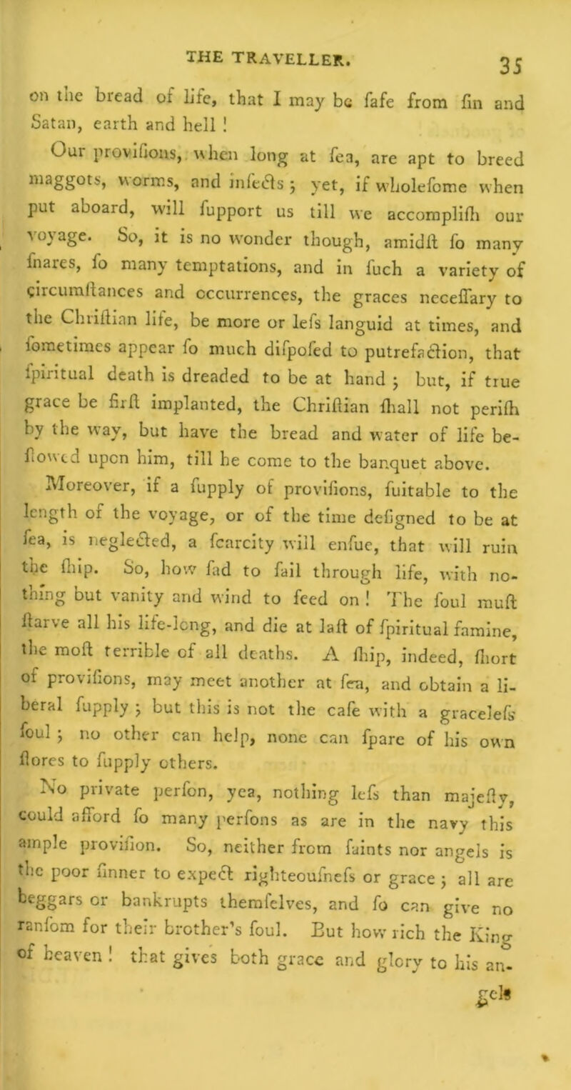 on the bread of life, that I may be fafe from fin and Satan, earth and hell ! Our provifions, when long at fea, are apt to breed maggots, varans, and inledls ; yet, if wholefome when put aooard, will fupport us till we accomplifh our a o\ age. So, it is no wonder though, amidft fo many fnares, fo many temptations, and in fuch a variety of circumltances and occurrences, the graces neceffary to the Chriftian life, be more or lefs languid at times, and . iometimes appear fo much difpoled to putrefadlion, that fpiritual death is dreaded to be at hand j but, if true grace be firfi implanted, the Chriftian ftiall not periftt by the w’av, but have the bread and water of life be- fiowcd upon him, till he come to the banquet above. Moreover, if a fupply of provifions, fuitable to the length or the voyage, or of the time defigned to be at fea, is negle&ed, a fcarcity will enfue, that will ruin the fliip. So, how fad to fail through life, with no- thing but vanity and wind to feed on ! The foul mull llai\e all his life-long, and die at laft of fpiritual famine, the moft terrible of all deaths. A Ihip, indeed, ftiort of provifions, may meet another at fea, and obtain a li- beral fupply j but tins is not tire cafe with a gracelels foul ; no other can help, none can fpare of his own flores to fupply others. No private perfon, yea, nothing lefs than majefty, could afford fo many perfons as are in the navy this ample provision. So, neither from faints nor angels is the poor finner to expedf righteoufnefs or grace ; all are beggars or bankrupts themfelves, and fo can give no ranfom for their brother’s foul. But how rich the King of heaven ! that gives both grace and glory to his an-