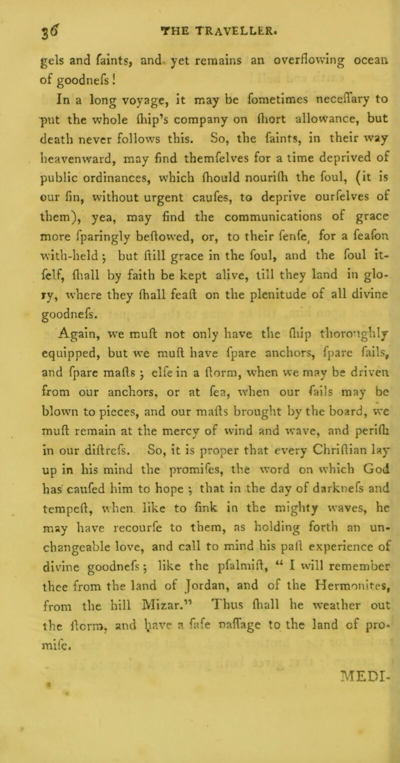 gels and faints, and yet remains an overflowing ocean of goodnefs! In a long voyage, it may be fometimes neceflary to put the whole (hip’s company on fliort allowance, but death never follows this. So, the faints, in their way heavenward, may find themfelves for a time deprived of public ordinances, which fliould nourifli the foul, (it is our fin, without urgent caufes, to deprive ourfelves of them), yea, may find the communications of grace more fparingly bellowed, or, to their ferife( for a feafon with-held j but ftill grace in the foul, and the foul it- felf, (hall by faith be kept alive, till they land in glo- ry, where they fhall feaft on the plenitude of all divine goodnefs. Again, we mull not only have the fliip thoroughly equipped, but we mull have fpare anchors, fpare fails, and fpare malls; elfe in a llorm, w-hen we may be driven from our anchors, or at fea, when our fails may be blown to pieces, and our malls brought by the board, we mull remain at the mercy of wind and wave, and peridi in our diltrefs. So, it is proper that every Chrillian lay up in his mind the promifes, the word on which God has cattfed him to hope ; that in the day of darknefs and tempell, when, like to fink in the mighty waves, he may have recourfe to them, as holding forth an un- changeable love, and call to mind his pall experience of divine goodnefs; like the pfalmift, “ I will remember thee from the land of Jordan, and of the Hermonites, from the hill Mizar.” Thus (hall he weather out the ilcrrrj. and l.inve a fafe naflage to the land cf pro- mile.