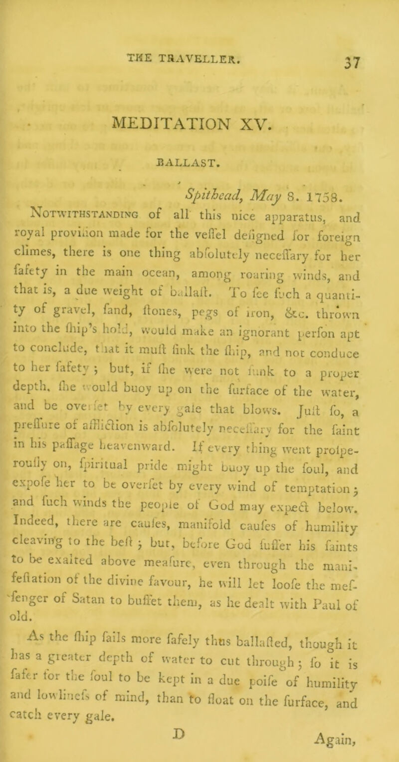 MEDITATION XV. BALLAST. Spithead, May S. 1758. Notwithstanding of all this nice apparatus, and royal provision made for the veil'd defigned for foreign climes, theie is one thing abiolutdy neceffary for her faiety in the main ocean, among roaring winds, and that is, a due weight of ballalt. To fee fjch a quanti- ty of gravel, fand, Hones, pegs of iron, &c. thrown into the blip’s hoi.., would make an ignorant perfon apt to conclude, t tat it mull link the blip, and not conduce to her fafety ; but, if fhe were not funk to a proper depth, ihe • ou.d buoy up on the furtace ol the water, and be oveuet by every gale that blows. Jult fo, a pieilure or aJliclion is ablolutely neceliary for the faint in his paffage heavenward. It every thing went prolpe- rouhy on, fpiritual pride might buoy up the foul, and expoie her to be overfet by every wind of temptation j and luch winds the people of God may exped below. Indeed, there are caules, manifold caules of humility cleaving to the bell j but, before God iuff'er his faints to be exalted above meafure, even through the mani- feflation ot the divine favour, he will let loofe the mef- fengcr of Satan to buffet them, as he dealt with Paul of old. As the blip fails more fafely thus ballafled, though it has a greater depth of water to cut through 5 fo it is filer tor the loul to be kept in a due poife of humility and Iowlinefs of mind, than to float on the furface, and catch every gale. D Again,