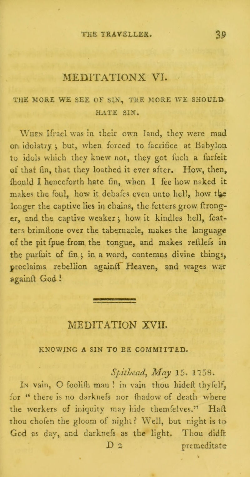 MEDITATION X VI. THE MORE WE SEE OF SIN, THE MORE WE SHOULD HATE SIN. When Ifrael was in their own land, they were mad on idolatry •, but, when forced to facrifice at Babylon to idols which they knew not, they got fuch a furfeit of that fin, that they loathed it ever after. How, then, fhould I henceforth hate fin, when I fee how naked it makes the foul, how it debafes even unto hell, how tl*e longer the captive lies in chains, the fetters grow Wrong- er, and the captive weaker j how it kindles hell, fcat- ters brimfione over the tabernacle, makes the language of the pit fpue from the tongue, and makes relllefs in the purfuit of fin ; in a word, contemns divine things, proclaims rebellion againft Heaven, and wages \v?r again!! God 1 MEDITATION XVII. KNOWING A SIN TO BE COMMITTED. Spithcad, May 15. 1758. In vain, O foolifli man ! in vain thou hideft thyfelf, for “ there is no darknefs nor fhadow of death where the workers of iniquity may hide themfelves.” Haft thou chofen the gloom of night ? Well, but night is to God as day, and darknefs as the light. Thou didffc D 2 premeditate