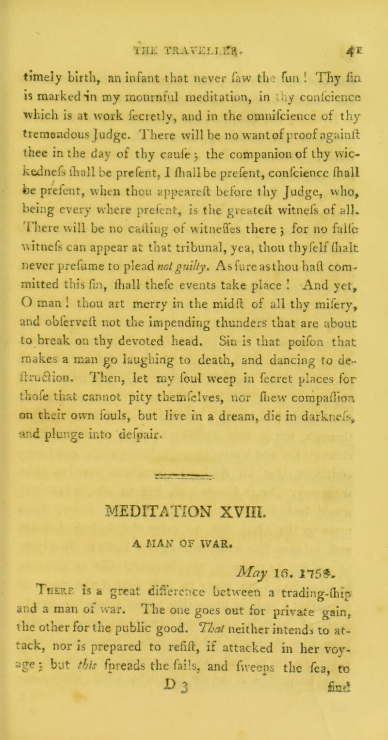 timely birth, an infant that never faw the fun ! Thy fin is marked in my mournful meditation, in thy confidence which is at work fecretlv, and in the omnifcience of thy tremendous Judge. There will be no want of proof againft thee in the day of thy caule } the companion of thy wic- kednefs lhall be prefent, I (hail be prefent, confcience fhall be prefent, when thou appeared; before thy Judge, who, being every where prefent, is the gveateft witnefs of all. There will be no calling of witnefl'es there ; for no fade witnefs can appear at that tribunal, yea, thou thyfelf (halt never prefume to plead not guilty. As fore as thou hail com- mitted this fin, lhall t'nele events take place ! And yet, O man ! thou art merry in the midfi: of all thy mil'ery, and obferveft not the impending thunders that are about to break on thy devoted head. Sin is that poifon that makes a man go laughing to death, and dancing to de- firudhon. Then, let my foul weep in fecret places for thofe that cannot pity themfclves, nor fliew compafiion on their own louls, but live in a dream, die in darknefs, and plunge into defpair. MEDITATION XVni. A HAS OF WAR. May 16. 175*. TtiERE is a great difference between a trading-lhrp and a man oi war. The one goes out for private gain, the other for the public good. That neither intends to at- tack, nor is prepared to refill, if attacked in her voy- age ; but this fpreads the fails, and fvveeps the fca, to & 3 fint!