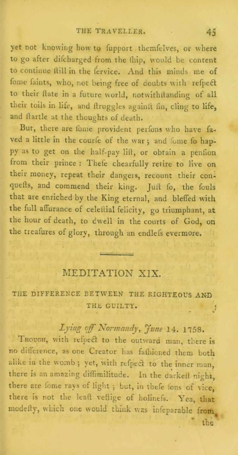 yet not knowing how to lupport themfclves, or where to go after diicharged from the (hip, would be content to continue Hill in the fervice. And this minds me of fome faints, who, not being free of doubts with refpedl to their Hate in a future world, notwithllanding of all their toils in life, and druggies again!! lin, cling to life, and flartle at the thoughts of death. But, there are lome provident perfons who have fa- ved a little in the courle of the war j and lume fo hap- py as to get on the half-pay lift, or obtain a penlion from their prince : 1 heie chearfully retire to live on their money, repeat their dangers, recount their con- quers, and commend their king. Juit fo, the fouls that are enriched by the King eternal, and bleffed with the full afiurance of celetlial felicity, go triumphant, at the hour of death, to dwell in the courts of God, on the treafures of glory, through an endlefs evermore. MEDITATION XIX. THE DIFFERENCE BETWEEN THE RIGHTEOUS AND THE GUILTY. 'j Lying off Normandy, June 14. 1758. Though, with refpedl to the outward man, there is no difference, as one Creator has falhioned them both alike in the womb •, yet, with refpec! to the inner man, there is an amazing diHimilitude. in the darkeit night, there are fome rays of light ; but, in t’nefe Ions of vice, there is not the lead veftige of bolinefs. Yea, that medefly, which one would think was infeparable from * the