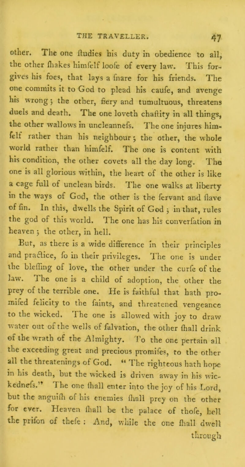 other. The one lludies his duty in obedience to all, the other (hakes himfelf loofe of every law. This for- gives his foes, that lays a fnare for his friends. The one commits it to God to plead his caufe, and avenge his wrong ; the other, fiery and tumultuous, threatens duels and death. The one loveth chaflity in all things, the other wallows in uncleannefs. The one injures him- felt rather than his neighbour 3 the other, the whole world rather than himfelf. The one is content with his condition, the other covets all the day long. The one is all glorious within, the heart of the other is like a cage full of unclean birds. The one walks at liberty in the ways of God, the other is the fervant and (lave of fin. In this, dwells the Spirit of God 3 in that, rules the god of this world. I he one has his converfation in heaven 3 the other, in hell. But, as there is a wide difference in their principles and praftice, fo in their privileges. The one is under the blefiing of love, the other under the curfe of the law. The one is a child of adoption, the other the prey of the terrible one. He is faithful that hath pro- miled felicity to the faints, and threatened vengeance to the wicked. The one is allowed with joy to draw water out of the wells of falvation, the other (hall drink of the wrath of the Almighty. To the one pertain all the exceeding great and precious promifes, to the other all the threatenings of God. “ The righteous hath hope in his death, but the wicked is driven away in his wic- kednefs.” The one (hall enter into the joy of his Lord, but the anguifh of his enemies (hall prey on the other for ever. Heaven (hall be the palace of thofe, hell the prifon of thefe ; And, while the one fliall dwell through