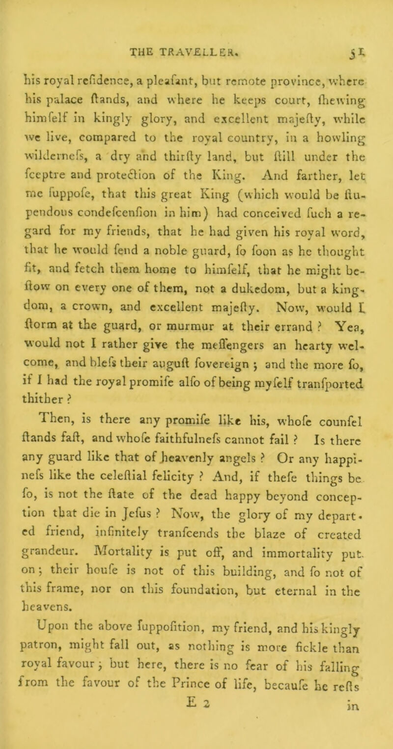 his royal refidence, a pleafant, but remote province, where his palace (lands, and where he keeps court, (hewing himfelf in kingly glory, and excellent mnjefly, while we live, compared to the royal country, in a howling wildernefs, a dry and thirdy land, but Hill under the feeptre and protection of the King. And farther, let me iuppofe, that this great King (which would be llu- pendous condefcenfion in him) had conceived fuch a re- gard for my friends, that he had given his royal word, that he would fend a noble guard, fo foon as he thought fit, and fetch them home to himfelf, that he might be- ltow on every one of them, not a dukedom, but a king* dom, a crown, and excellent majefly. Now, would f dorm at the guard, or murmur at their errand ? Yea, would not I rather give the mefl'engers an hearty wel- come, and blefs their auguft fovereign ; and the more fo, if I had the royal promife alfo of being myfelf tranfported thither ? Then, is there any promife like his, whofe counfel (lands fad, and whofe faithfulnefs cannot fail ? Is there any guard like that of heavenly angels ? Or any happi- nefs like the celedial felicity ? And, if thefe things be fo, is not the date of the dead happy beyond concep- tion that die in Jefus ? Now, the glory of my depart- ed friend, infinitely tranfeends the blaze of created grandeur. Mortality is put ofi, and immortality put. on; their houfe is not of this building, and fo not of this frame, nor on this foundation, but eternal in the heavens. Upon the above fuppofition, my friend, and his kingly patron, might fall out, as nothing is more fickle than royal favour; but here, there is no fear of his falling from the favour of the Prince of life, becaufe he refls E 2 m