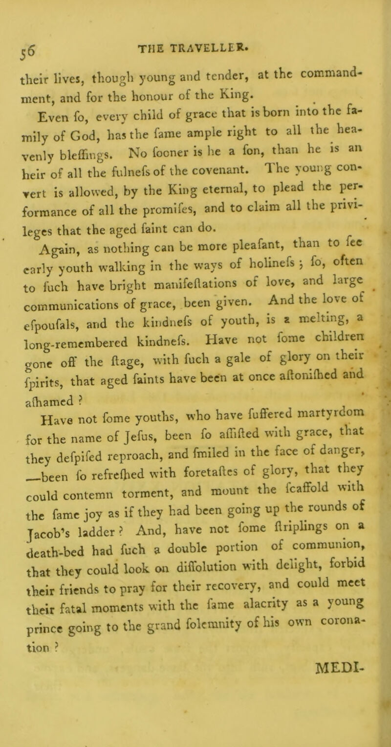 their lives, though young and tender, at the command- ment, and for the honour of the King. Even fo, every child of grace that is born into the fa- mily of God, has the fame ample right to all the hea- venly bleffings. No fooner is he a fon, than he is an heir of all the fulnefs of the covenant. The young con- vert is allowed, by the King eternal, to plead the per- formance of all the promifes, and to claim all the privi- leges that the aged faint can do. Again, as nothing can be more pleafant, than to lee early youth walking in the ways of holinefs j io, often to fuch have bright manifellations of love, and huge communications of grace, been given. And the love of efpoufals, and the kindnefs of youth, is a melting, a long-remembered kindnefs. Have not fome children gone off the ftage, with fuch a gale of glory on their fpirits, that aged faints have been at once affonifhed and alhamed ? Have not fome youths, who have fuffered martyrdom for the name of Jefus, been fo affifted with grace, that they defpifed reproach, and fmiled in the face of danger, —been fo refreflied with foretaftes of glory, that they could contemn torment, and mount the fcaffold with the fame joy as if they had been going up the rounds of Jacob’s ladder? And, have not fome ftriplings on a death-bed had fuch a double portion of communion, that they could look on difiolution with delight, forbid their friends to pray for their recovery, and could meet their fatal moments with the fame alacrity as a young prince going to the grand folcmnity of his own corona- tion ?