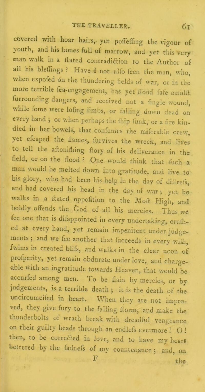 covered with hoar hairs,, yet poffeffing the vigour of youth, and his bones full of marrow, and yet this very man walk in a Hated contradi&ion to the Author of ail his bleffings ? Have I not alfo feen the man, who, when expofed on the thundering fields of war, or in the more terrible fea-engagement, has yet flood i'afe amidll furrounding dangers, and received not a Angle wound, while feme were lofing limbs, or falling down dead on every hand ; or when perhaps the lhip funk,' or a fire kin- died in her bowels, that confum'es the miferable crew, yet efcaped the dames, furvives the wreck, and lives to tell the aftomdiing ftory of his deliverance in the field, or on the flood ? One would think that fuch a man would be melted down into gratitude, and live to his glory, who had been his help in the day of dilirels, and had covered his head in the day of war 5 yet he walks in a flated oppofition to the Molt High, and boldly offends the God of all ‘his mercies. Thus we fee one that is difappointed in every undertaking, cradl- ed at every hand, yet remain impenitent under judge- ments ; and we fee another that fucceeds in every wiih, fwims in created blifs, and walks in the clear noon of proiperity, yet remain obdurate under love, and charge- able with an ingratitude towards Heaven, that would be accurfed among men. To be {lain by mercies, or by judgements, is a terrible death 5 it is the death of the uncircumcifed in heart. When they are not impro- ved, they give fury to the falling ftorm, and make the thunderbolts of wrath break with dreadful vengeance on their guilty heads through an endlefs evermore ! O! then, to be corded in love, and to have my hear* bettered by the fadnefs of my countenance j and, on F the