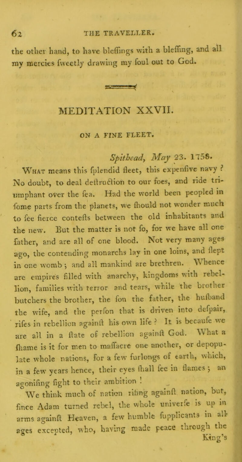 the other hand, to have bleffings with a blefting, and all my mercies fvveetly drawing my foul out to God. V MEDITATION XXVII. ON A FINE FLEET. Spithead. May 23. 1758. What means this fplendid fleet, this expenfive navy ? No doubt, to deal dellrudlion to our foes, and ride tri- umphant over the fea. Had the world been peopled in forne parts from the planets, we fhould not wonder much to fee fierce contefts between the old inhabitants and the new. But the matter is not fo, for we have all one father, and are all of one blood. Not very many ages ago, the contending monarchs lay in one loins, and dept in one womb •, and all mankind are brethren. W hence are empires filled with anarchy, kingdoms with rebel- lion, families with terror and tears, while the brother butchers the brother, the fon the father, the hufband the wife, and the perfon that is driven into dcfpair, ' xifes in rebellion againfl his own life ? It is becaufe we are all in a ftate of rebellion againfl God. What a fhame is it for men to maffacre one another, or depopu- late whole nations, for a few furlongs of earth, which, in a few years hence, their eyes (hall fee in flames j an agonifing fight to their ambition ! We think much of nation riling againfl nation, but, fince Adam turned rebel, the whole univerfe is up in arms againfl Heaven, a few humble Applicants in all- ages excepted, who, having made peace through the King’s