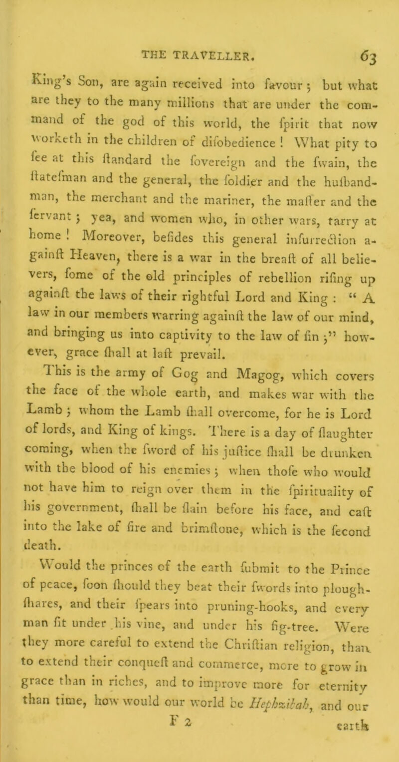 King’s Son, are again received into favour ; but what me they to the many millions that are under the com- mand of the god of this world, the fpirit that now woriveth in the children of dilobedience ! What pity to lee at this ilandard the fovereign and the fvvain, the ftatelman and the general, the foldier and the hulband- man, the merchant and the mariner, the mailer and the lervant ; yea, and women w]io, in other wars, tarry at home ! Moreover, belides this general infurreclion a- gainll Heaven, there is a war in the bread: of all belie- vers, fome of the old principles of rebellion riling up againft the laws of their rightful Lord and King : “ A law in our members warring againft the law of our mind, and bringing us into captivity to the law of fin j” how- ever, grace {hall at laft prevail. 1 his is the army of Gog and Magog, which covers the face ot the whole earth, and makes war with the Lamb } whom the Lamb fhall overcome, for he is Lord of lords, and King of kings. I here is a day of {laughter coming, when the fword of his juftice fliall be drunken with the blood of his enemies ; when thofe who would not have him to reign over them in the fpirituality of his government, fliall be {lain before his face, and call: into the lake of lire and brimftone, which is the fecond death. Would the princes of the earth fubmit to the Prince of peace, foon Ihould they beat their fwords into plough- {hares, and their fpears into pruning-hooks, and cverv man fit under his vine, and under his fig-tree. Were they more careful to extend the Chriftian religion, than, to extend their conqueft and commerce, more to grow in grace than in riches, and to improve more for eternity than time, how would our world be Hephzibah, and our ^ 2 eartk