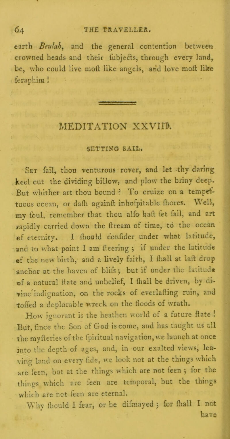 earth Beulah, and the general contention between crowned heads and their fubjebls, through every land, be, who could live moil like angels, arid love moll like feraphina ! MEDITATION XXVI H>. SETTING SAIL. Set fail, thou venturous rover, and let thy daring keel cut the dividing billow, and plow the briny deep. But whither art thou bound ? To cruize on a tempes- tuous ocean, or dafh again!! inhofpitable fhores. Well, my foul, remember that thou alfo haft fet fail, and art rapidly carried down the ftream of time, to the ocean of eternity. I lhould c'onftder under what latitude, and to what point I am fleering ; if under the latitude ef the new birth, and a lively faith, I (hall at laft drop anchor at the haven of blifs; but if under the latitude of a natural date and unbelief, I (hall be driven, by di- vine indignation, on the rocks of everlafting ruin, and toffed a deplorable wreck on the floods of wrath. How ignorant is the heathen world of a future ftate ! But, fince the Son of God is come, and has taught us all the myfteries of the fpiritual navigation, we launch at once into the depth of ages, and, in our exalted views, lea- ving land on every flde, we lock not at the things which are feen, bat at the things which are not feen ; for the things which are feen are temporal, but the things which are net feen are eternal. Why fliould I fear, or be difmayed j for fliall I not have