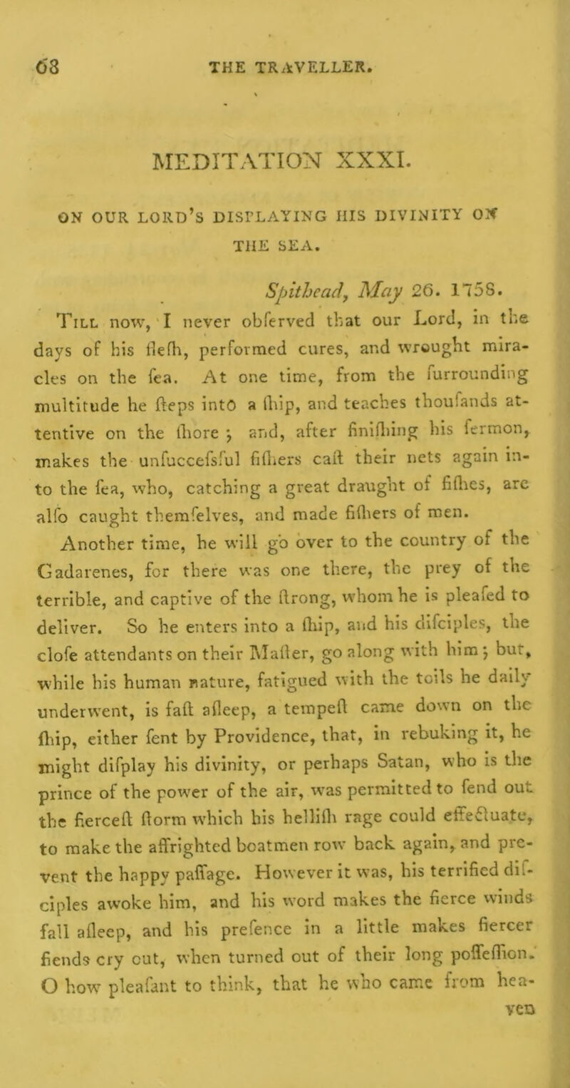 MEDITATION XXXI. ON OUR lord’s displaying his divinity on THE SEA. Spit head, May 26. 1758. Till now, I never obferved that our Lord, in the days of his flefh, performed cures, and wrought mira- cles on the fea. At one time, from the furrounding multitude he fteps into a lliip, and teaches thousands at- tentive on the thore j and, after finishing his iermon, makes the unfuccefsful fi fliers call their nets again in- to the fea, who, catching a great draught of fillies, arc alfo caught themfelves, and made fifliers of men. Another time, he will go over to the country of the Gadarenes, for there was one there, the prey of the terrible, and captive of the ftrong, whom he is pleafed to deliver. So he enters into a lliip, and his clifciples, the clofe attendants on their Mailer, go along with him ; bur, while his human nature, fatigued with the toils he daily underwent, is fall afleep, a tempell came down on the fliip, either fent by Providence, that, in rebuking it, he might difplay his divinity, or perhaps Satan, who is tire prince of the power of the air, was permitted to fend out the fiercefl (lorm which his hellilli rage could eitefluate, to make the affrighted boatmen row back again, and pre- vent the happy paffage. However it was, his terrified dil- ciples awoke him, and his word makes the fierce winds fall afleep, and his prefence in a little makes fiercer fiends cry cut, when turned out of their long poffeflicn. O how pleafant to think, that he who came from hea- ven