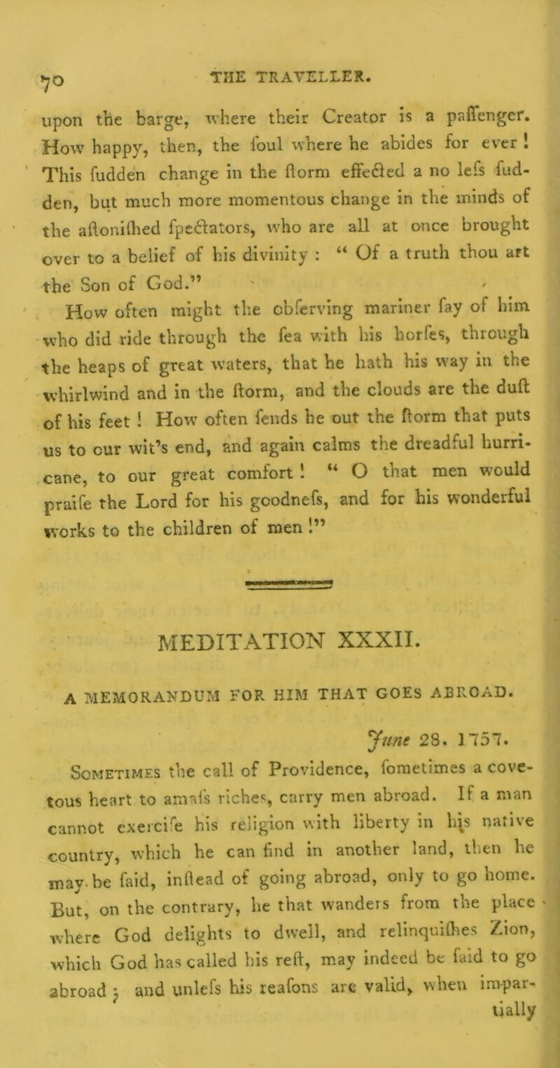 7° upon the barge, where their Creator is a paffenger. How happy, then, the foul where he abides for ever ! This fudden change in the fiorm effe&ed a no lefs hid- den, but much more momentous change in the minds of the aftonithed fpe&ators, who are all at once brought over to a belief of his divinity : “ Of a truth thou art the Son of God.” How often might the obferving mariner fay of him who did ride through the fea with his horfes, through the heaps of great waters, that he hath his way in the whirlwind and in the ftorm, and the clouds are the duft of his feet ! How often fends he out the ftorm that puts us to our wit’s end, and again calms the dreadful hurri- cane, to our great comfort 1 “ O that men would praife the Lord for his goodnefs, and for his wonderful works to the children of men !” MEDITATION XXXII. A MEMORANDUM FOR HIM THAT GOES ABROAD. June 28. 1751. Sometimes the call of Providence, foraetimes a cove- tous heart to arnafs riches, carry men abroad. It a man cannot exercife his religion with liberty in l^s native country, which he can find in another land, then he may. be laid, inflead of going abroad, only to go home. But, on the contrary, he that wanders from the place where God delights to dwell, and relinquifties Zion, which God has called his reft, may indeed be faid to go abroad ; and unlefs his reafons are valid, when im-par-