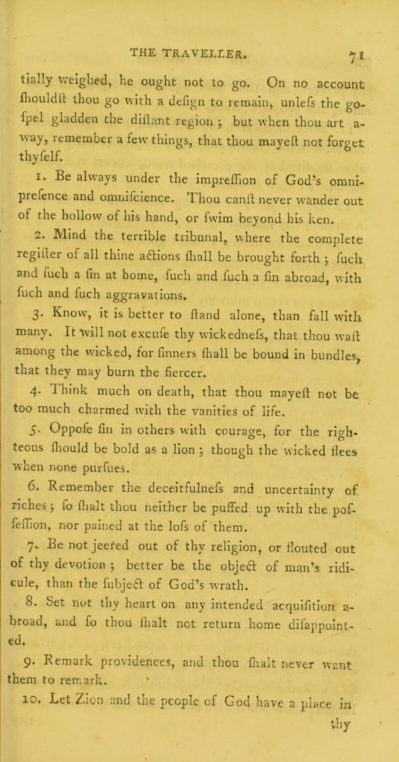 7* tially Weighed, he ought not to go. On no account fhouldft thou go with a defign to remain, unlefs the go- ipel gladden the diilant region but when thou art a- isay, remember a few things, that thou maveft not forget thyfelf. 1. Be always under the impreffion of God’s omni- prefence and omnilcience. I hou canit never wander out of the hollow of his hand, or fwim beyond his ken. 2. Mind the terrible tribunal, where the complete regifier of all thine adions (hall be brought forth ; fuclr and iuch a fin at home, fuch and luch a fin abroad, with fuch and fuch aggravations. 3. Know, it is better to Hand alone, than fall wTith many. It will not excufe thy wickednefs, that thou wait among the wicked, for dinners ihall be bound in bundles, that they may burn the fiercer. 4. 1 hink much on death, that thou mayeit not be too much charmed with the vanities of life. 5. Oppofe fin in others with courage, for the righ- teous iliould be bold as a lion ; though the wicked llees when none pur dues. 6. Remember the deceitfulnefs and uncertainty of riches j fo (halt thou neither be puffed up with the pof- feihon, nor pained at the lofs of them. 7. Be not jeefed out of thy religion, or flouted out of thy devotion ; better be the objed of man’s ridi- cule, than the fubjed of God’s wrath. 8. Set not thy heart on any intended acquifition a- broad, and fo thou fiialt not return home difappoint- ed. 9. Remark providences, and thou {halt never want them to remark. 10. Let Zicn and the people of God have a place in thy