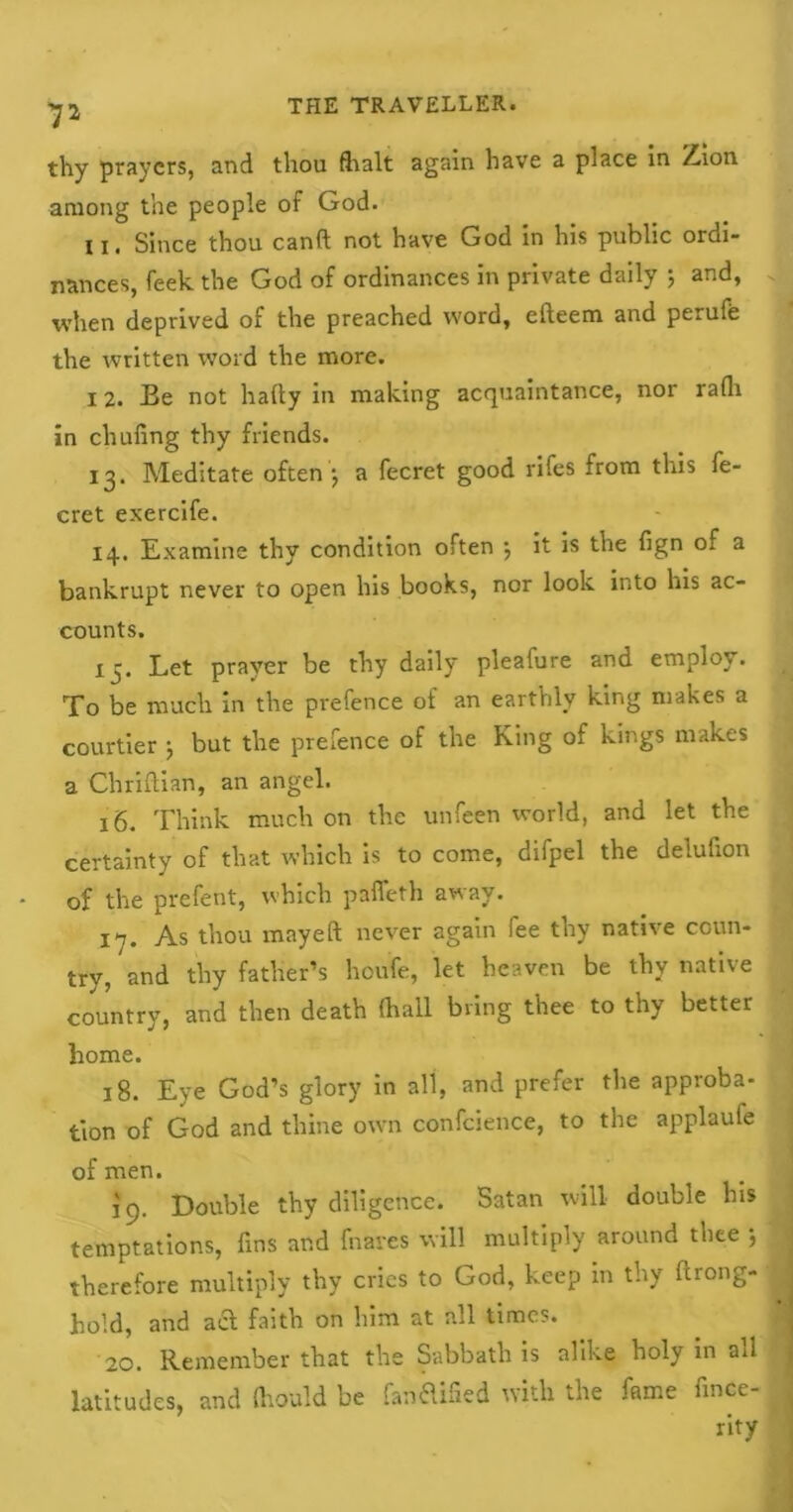 7a thy prayers, and thou fhalt again have a place in Zion among the people of God. u. Since thou canft not have God in his public ordi- nances, feek the God of ordinances in private daily 5 and, when deprived of the preached word, efteem and perufe the written word the more. 12. Be not hafty in making acquaintance, nor rath in chufing thy friends. 13. Meditate often1, a fecret good rifes from this fe- cret exercife. 14. Examine thy condition often \ it is the fign of a bankrupt never to open his books, nor look into his ac- counts. 15. Let prayer be thy daily pleafure and employ. To be much in the prefence of an earthly king makes a courtier ; but the prefence of the King of kings makes a Chriftian, an angel. 16. Think much on the unfeen world, and let the certainty of that which is to come, difpel the delufion of the prefent, which paffeth away. 17. As thou mayeft never again fee thy native coun- try, and thy father’s houfe, let heaven be thy native country, and then death (hall bring thee to thy better home. 18. Eye God’s glory in all, and prefer the approba- tion of God and thine own confcience, to the applaufe of men. 19. Double thy diligence. Satan will double his temptations, fins and fnares will multiply around thee } therefore multiply thy cries to God, keep in thy ftrong- hold, and act faith on him at all times. 20. Remember that the Sabbath is alike holy in ail latitudes, and ftiould be fanflified with the fame fince- rity