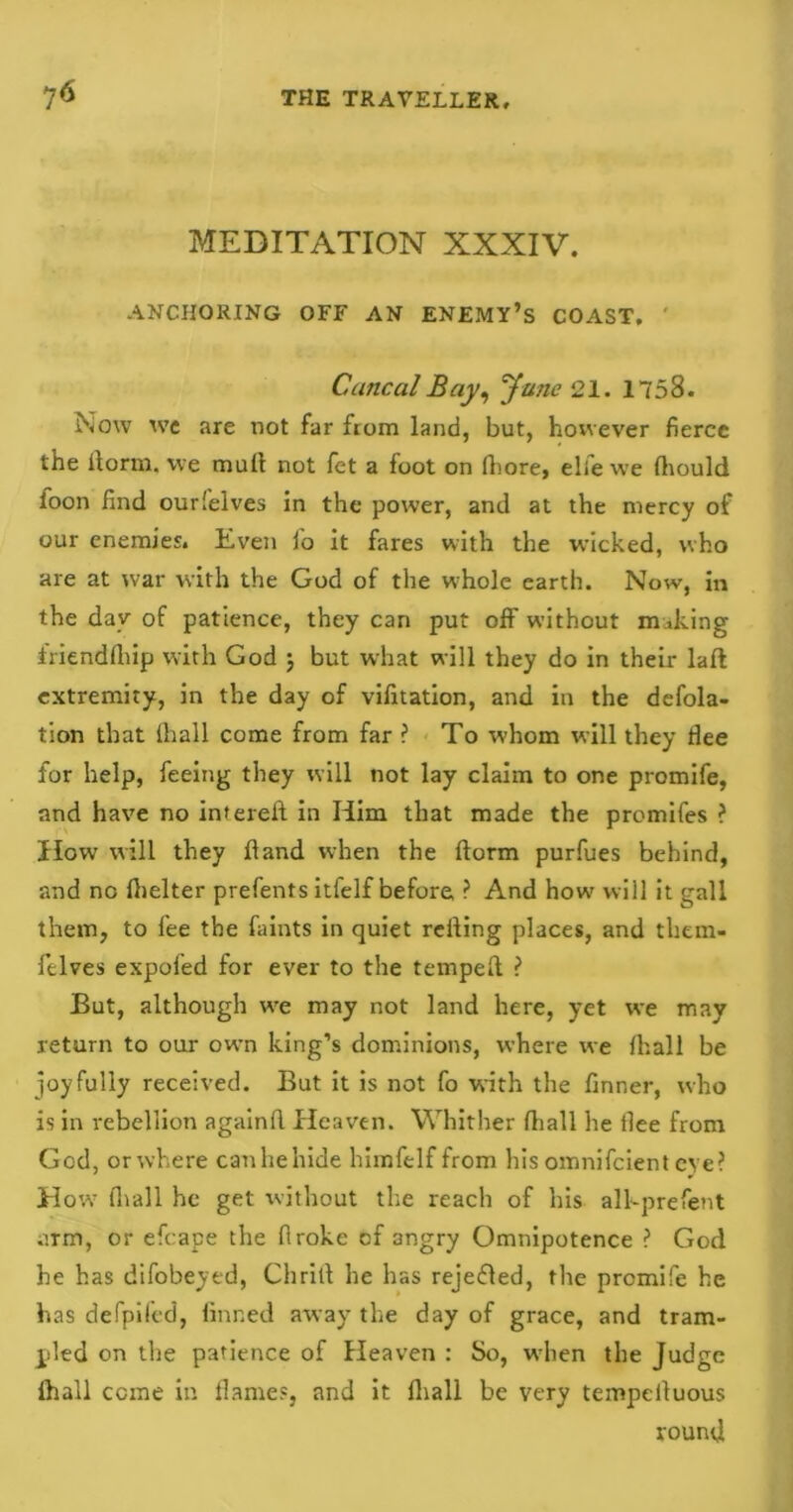 MEDITATION XXXIV. ANCHORING OFF AN ENEMY’S COAST. Cuncal Bay, June 21. 1758. Now we are not far from land, but, however fierce the ilorm. we mult not fet a foot on fhore, elfe we fliould loon find ourlelves in the power, and at the mercy of our enemies. Even fo it fares with the wicked, who are at war with the God of the whole earth. Now, in the day of patience, they can put off without making iriendfhip with God j but what will they do in their laft extremity, in the day of vifitation, and in the defola- tion that ihall come from far ? To whom will they flee for help, feeing they will not lay claim to one promife, and have no intereft in Him that made the promifes ? How will they Hand when the ftorm purfues behind, and no fhelter prefents itfelf before ? And how will it gall them, to fee the faints in quiet retting places, and them- felves expofed for ever to the temped ? But, although we may not land here, yet we may return to our own king’s dominions, where we firal 1 be joyfully received. But it is not fo with the finner, who is in rebellion againfl Heaven. Whither (hall he flee from God, or where canhehide himfelf from his omnifeient eye? H ow fhall he get without the reach of his alhprefent arm, or efcape the firoke of 3ngry Omnipotence ? God he has difobeyed, Chrilt he has reje&ed, the premife he has defpifed, finned away the day of grace, and tram- pled on the patience of Heaven : So, when the Judge fhall come in flames, and it fhall be very tempelluous round