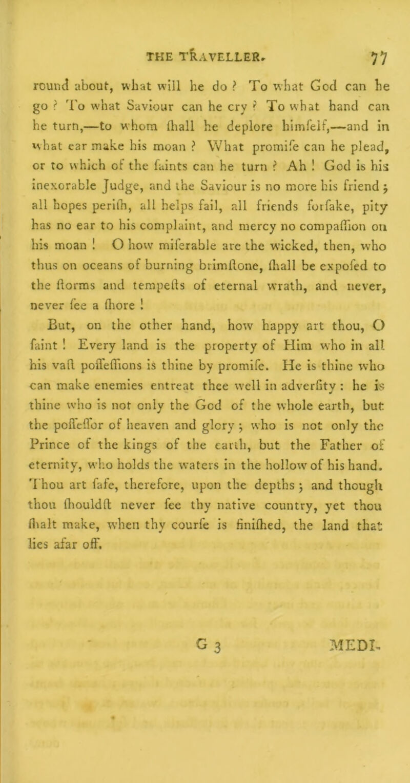 round about, what will he do ? To what God can he go ? To what Saviour can he cry } To what hand can he turn,—to whom fhall he deplore himfelf,—and in what ear make his moan ? What promife can he plead, or to which ot the faints can he turn ? Ah ! God is his inexorable Judge, and the Saviour is no more his friend j all hopes periih, all helps fail, all friends forfake, pity has no ear to his complaint, and mercy no compafiion on his moan ! O how miferable are the wicked, then, who thus on oceans of burning brimilone, Oiall be expofed to the ftorms and tempefts of eternal wrath, and never, never fee a (bore ! But, on the other hand, how happy art thou, O faint ! Every land is the property of Him who in all his vad poffeffions is thine by promife. He is thine who can make enemies entreat thee well in adverfity: he is thine who is not only the God of the whole earth, but: the poffeffor of heaven and glory $ who is not only the Prince of the kings of the earth, but the Father of eternity, who holds the waters in the hollow of his hand. Thou art fafe, therefore, upon the depths ; and though thou ihouldll never fee thy native country, yet thou (halt make, when thy courfe is finilhed, the land that lies afar off. MEDI-