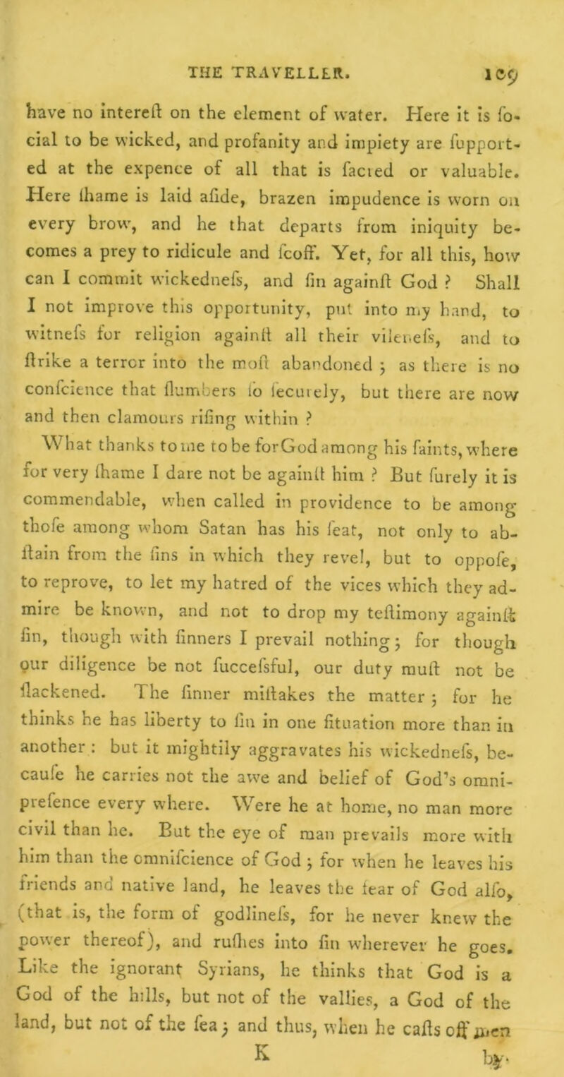 have no intereil on the element of water. Here it is fa- cial to be wicked, and profanity and impiety are fupport- ed at the expence of all that is facted or valuable. Here ihame is laid afide, brazen impudence is worn on every brow, and he that departs from iniquity be- comes a prey to ridicule and feoff. Yet, for all this, how can I commit wickednefs, and fin againlf God ? Shall I not improve this opportunity, put into n.y hand, to witnefs for religion again!! all their vilenefs, and to flrike a terror into the mof! abandoned ; as there is no confidence that {lumbers io lecutely, but there are now and then clamours rifing within ? What thanks tome to be forGod among his faints, where for very !hame I dare not be again!! him ? But fiurely it is commendable, when called in providence to be among thofie among whom Satan has his feat, not only to ab- i'tain from the fins in which they revel, but to oppofie, to reprove, to let my hatred of the vices which they ad- mire be known, and not to drop my teflimony again!!; fin, though with finners I prevail nothing; for though our diligence be not fuccefsful, our duty mull not be ilackened. The finner miitakes the matter ; for he thinks he has liberty to fin in one fituation more than in another ; but it mightily aggravates his wickednefs, be- came he carries not the awe and belief of God’s omni- prefence every where. Were he at home, no man more civil than he. But the eye of man prevails more with him than the cmmfaience of v.iod ^ for when he leaves his friends and native land, he leaves the tear of God alfio, (that is, the form of godlineis, for lie never knew the pouei thereof), and rufhes into fin wdierever he goes. Like the ignorant Syrians, he thinks that God is a God of the hills, but not of the vallies, a God of the .and, but not. of the lea j and thus, when he calls off ijien K b*>