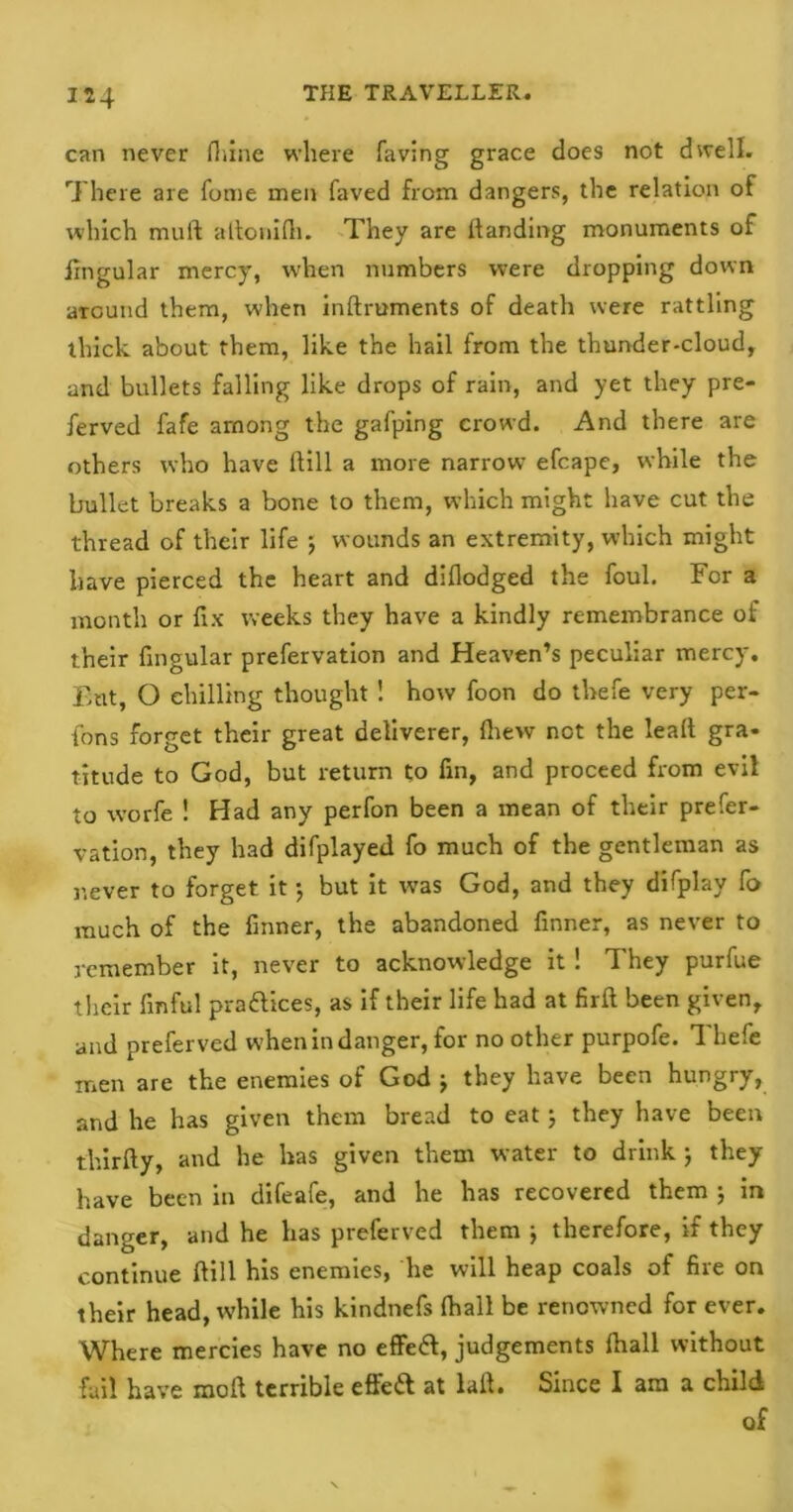 can never fhine where faving grace does not dwell. There are fume men faved from dangers, the relation of which mull attonifh. They are Handing monuments of fingular mercy, when numbers were dropping down aground them, when inftruments of death were rattling thick about them, like the hail from the thunder-cloud, and bullets falling like drops of rain, and yet they pre- ferved fafe among the gafping crowd. And there are others who have Hill a more narrow efcape, while the bullet breaks a bone to them, which might have cut the thread of their life ; wounds an extremity, which might have pierced the heart and diflodged the foul. For a month or fix weeks they have a kindly remembrance of their fingular prefervation and Heaven’s peculiar mercy. But, O chilling thought ! how foon do thefe very per- fons forget their great deliverer, iliew not the leal! gra- titude to God, but return to fin, and proceed from evil to worfe ! Had any perfon been a mean of their prefer- vation, they had difplayed fo much of the gentleman as never to forget it ; but it was God, and they difplay fo much of the finner, the abandoned finner, as never to remember it, never to acknowledge it ! They purfue their finful praftices, as if their life had at firft been given, and preferved when in danger, for no other purpofe. 1 hefe men are the enemies of God j they have been hungry, and he has given them bread to eat; they have been thirfty, and he has given them water to drink ; they have been in difeafe, and he has recovered them ; in danger, and he has preferved them ; therefore, if they continue ftill his enemies, he will heap coals of fire on their head, while his kindnefs fhall be renowned for ever. Where mercies have no effeft, judgements fhall without fail have moll terrible effe& at lail. Since I am a child