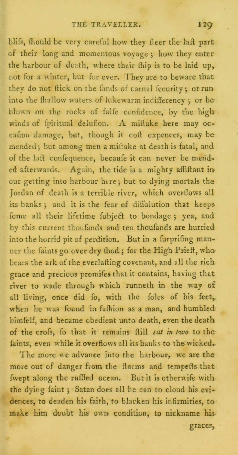 blife, fhould be very careful how they (leer the fall part of their long and momentous voyage j how they enter the harbour of death, where their (hip is to be laid up, not for a winter, but for ever. They are to beware that they do not (lick on the funds ol carnal fecurity; or run into the lhallow waters of lukewarm indifferency ; or be blown on the rocks of falfe confidence, by the high winds of fpiritual deiufon. A millake here may oc- cafron damage, but, though it cod expences, may be mended; but among men a millake at death is fatal, and of the laid confequence, becaufe it can never be mend- ed afterwards. Again, the tide is a mighty adidant ii* our getting into harbour here; but to dying mortals the Jordan of death is a terrible river, which overflows all its banks ; and it is the fear of difl’olution that keeps fome all their lifetime fubjedt to bondage ; yea, and by this current thoufands and ten thoufands are hurried into the horrid pit of perdition. But in a furprifing man- ner the faints go over dry (hod ; for the High Psieft, who beais the ark of the everlading covenant, and all the rich grace and precious preludes that it contains, having that river to wade through which runneth in the way of all living, once did fo, with the foies of his feet, when he was found in falhion as a man, and humbled bimfelf, and became obedient unto death, even the death of the crofs, fo that it remains dill cut in two to the laints, even while it overflows all its banks to the wicked. The more we advance into the harbour, wre are the more out of danger from the dorms and teropeds that fwept along the ruffled ocean. But it is otherwife with the dying faint ; Satan does all he can to cloud his evi- dences, to deaden his faith, to blacken his infirmities, to make him doubt his own condition, to nickname hia graces,