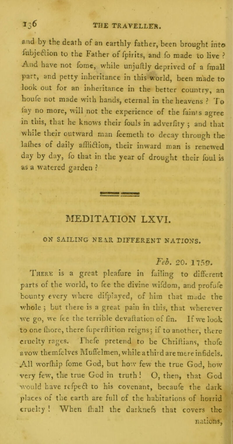 and by the death of an earthly father, been brought into iubjedlion to the Father of fpirits, and fo made to live ? And have not fome, while unjudly deprived of a fmall part, and petty inheritance in this world, been made to look out for an inheritance in the better country, an houfe not made with hands, eternal in the heavens ? To lay no more, will not the experience of the faints agree in this, that he knows their fouls in adverfity ; and that while their outward man feemeth to decay through the ladies of daily alTiidlion, their inw?ard man is renewed day by day, fo that in the year of drought their foul is as a watered garden ? MEDITATION LXVI. a ON SAILING NE.1R DIFFERENT NATIONS. Feb. 20. 1759. There is a great pleafure in failing to different parts of the world, to fee the divine wifdom, and profufe bounty every where displayed, of him that made the whole ; but there is a great pain in this, that wherever we go, we Ice the terrible devallation of fin. If we look to one diore, there fuperdirion reigns; if to another, there cruelty rages. Fhefe pretend to be Chriflians, thofe avow themfelves Muffelmen, while a third are mere infidels. All wordiip fome God, but how few the true God, howT very few, the true God in truth! O, then, that God would have refpedl to his covenant, becaufe the dark places of the earth are full of the habitations of horrid cruelty ! When IT.all the darknefs that covers the nations,