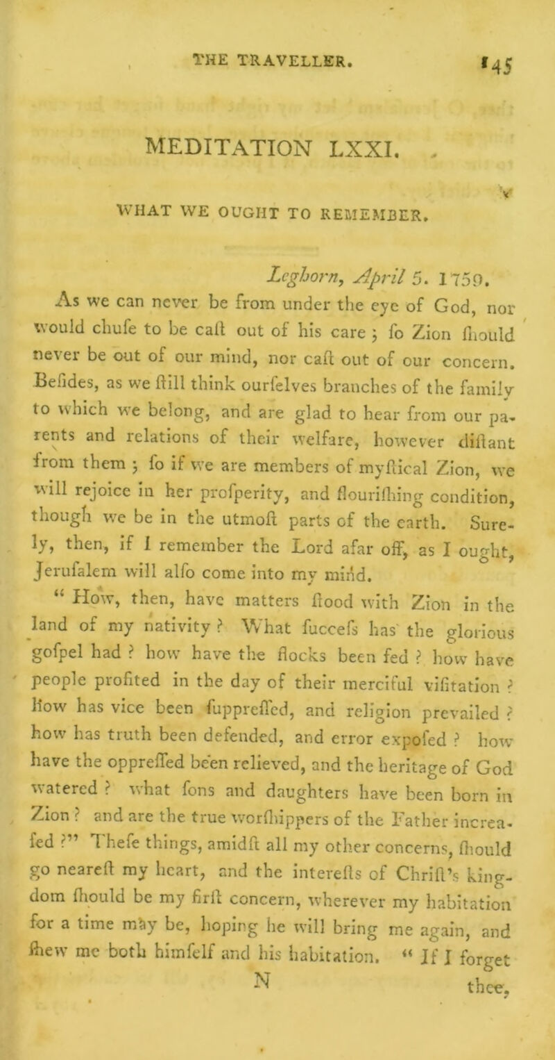 *45 MEDITATION LXXI. v WHAT WE OUGHT TO REMEMBER. Leghorn, April 5. 175.0. As we can never be from under the eye of God, nor would chufe to be call out of his care ; fo Zion fiiotild never be out of our mind, nor cad out of our concern, befides, as we ft ill think ourfelves branches of the family to which we belong, and are glad to hear from our pa- rents and relations of their welfare, however dlftant Irom them ; fo if vve are members of myftical Zion, we will rejoice in her profperity, and flourifhing condition, though we be in the utmoft parts of the earth. Sure- ly, then, if I remember the Lord afar off, as I ought, Jerufalem will alfo come into my mind. “ How, then, have matters flood with Zion in the land of my nativity ? What fuccefs has' the glorious gofpel had ? how have the flocks been fed >. how have ' people profited in the day of their merciful vifitation > how has vice been fuppreffed, and religion prevailed > how has truth been defended, and error expoled ? how have the oppreffed been relieved, and the heritage of God watered ? what fons and daughters have been born in Zion ? and are the true worfiiippers of the Father increa- led ?” Thefe things, amidft all my other concerns, fhould go nearefl my heart, and the interefls of Chrift’s king- dom fliould be my firft concern, wherever my habitation for a time mSy be, hoping he will bring me again, and fhew me both himfelf and his habitation. “ If J forget ^ thee,