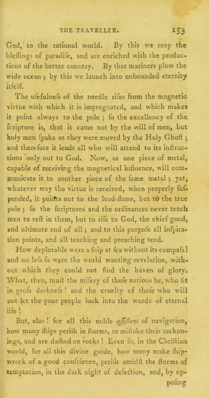 Cod, to the rational world. By this we reap the bleffings of paradife, and are enriched with the produc- tions of the better country. By that mariners plow the wide ocean 5 by this we launch into unbounded eternity itfelf. The ufefulnefs of the needle rifes from the magnetic virtue with which it is impregnated, and which makes it point always to the pole ; fo the excellency of the fcripture is, that it came not by the will of men, but holy men fpake as they were moved by the Holy Ghoft j and therefore it leads all wdio will attend to its inftruc- tions only out to God. Now’, as one piece of metal, capable of receiving the magnetical influence, will com- municate it to another piece of the fame metal $ yet, whatever way the virtue is received, when properly fuf- pended, it poiitts not to the load-ftone, but to the true pole ) fo the fcriptures and the ordinances never teach men to reft in them, but to rife to God, the chief good, and ultimate end of all •, and to this purpofe all infpira- tion points, and all teaching and preaching tend. How deplorable were a (hip at fea without its compafs! and no lefs fo were the world wanting revelation, with- out which they could not find the haven of glory. What, then, muft the mifery of thofe nations be, who fit in grofs darknefs ! and the cruelty of thofe who will not let the poor people lock into the words of eternal life ! But, alas ! for all this noble ajjiflar.l of navigation, how many lhips periih in ftorms, or miilake their reckon- ings, and are dafhedon rocks ! Even fo, in the Chriftian world, for all this divine guide, how many make ftu’p- wreck of a good confcience, periih amidft the ftorms of temptation, in the dark night of defe&ion, and, by cp- pofing