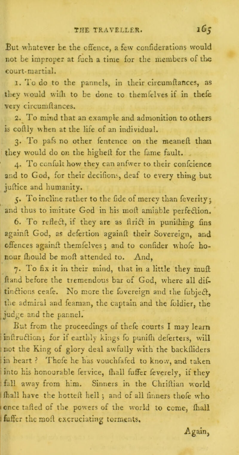 But whatever be the offence, a few confiderations would not be improper at fuch a time for the members of the court-martial. 1. To do to the pannels, in their circumdances, as they would wiili to be done to themfelves if in thefe very circumdances. 2. To mind that an example and admonition to others is coflly when at the life of an individual. 3. To pafs no other fentence on the meaned than they would do on the highell for the fame fault. 1 4. To ccnfult how they can anfwer to their confcience and to God, for their decifions, deaf to every thing but judice and humanity. 5. To incline rather to the Cde of mercy than feverity j and thus to imitate God in his moil amiable perfection. 6. To reflect, if they are as Arid! in punilhing fins 2gain(l God, as defertion again!! their Sovereign, and offences againfl themfelves} and to confider w hofe ho- nour fliould be mofl attended to. And, 7. To fix it in their mind, that in a little they mud: Hand before the tremendous bar of God, where all dif- timflions ceafe. No more the fovereign and the fubjedl, the admiral and feaman, the captain and the foldier, the judge and the pannel. But from the proceedings of thefe courts I may learn indruffion; for if earthly kings fo punifh deferters, will not the King of glory deal awfully with the backfiiders in heart ? Thefe he has vouc'nfafed to know, and taken into his honourable fervice, fhall fuffer feverely, if they fall away from him. Sinners in the Chriftian world fhall have the hotted hell ; and of all finners thofe who once tafied of the powers of the world to come, fhall fuffer the mod excruciating torments. Again,