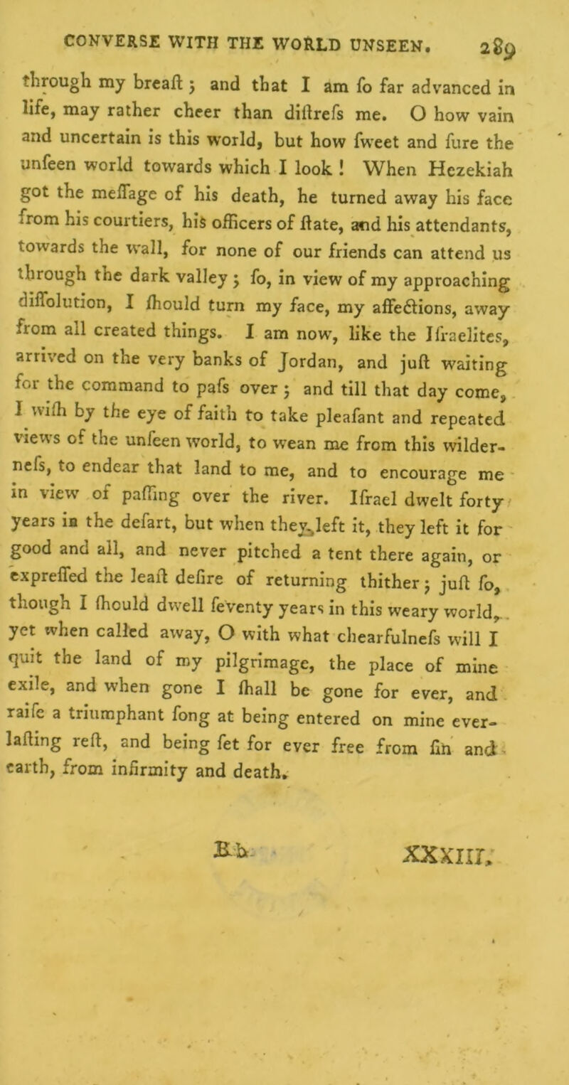 through my breaft j and that I am To far advanced in life, may rather cheer than diftrefs me. O how vain and uncertain is this world, but how fweet and fure the unfeen world towards which I look ! When Hezekiah got the mefiage of his death, he turned away his face ;rom his courtiers, his officers of Hate, and his attendants, towards the wall, for none of our friends can attend us through the dark valley j fo, in view of my approaching diffolution, I ffiould turn my face, my affections, away from ail created things. I am now, like the Jfraelites, arrived on the very banks of Jordan, and juft waiting for the command to pafs over 5 and till that day come, I nidi by the eye of faith to take pleafant and repeated views of the unfeen world, to wean me from this wilder- nels, to endear that land to me, and to encourage me in view of paffing over the river. Ifrael dwelt forty years in the defart, but when the&left it, they left it for good and all, and never pitched a tent there again, or expreffed the Jeaft defire of returning thither j juft fo, though I ffiould dwell feventy years in this weary world, yet when called away, O with what chearfulnefs will I quit the land of my pilgrimage, the place of mine exile, and when gone I ffiall be gone for ever, and raife a triumphant fong at being entered on mine ever- lafting reft, and being fet for ever free from fin and earth, from infirmity and death. Kh