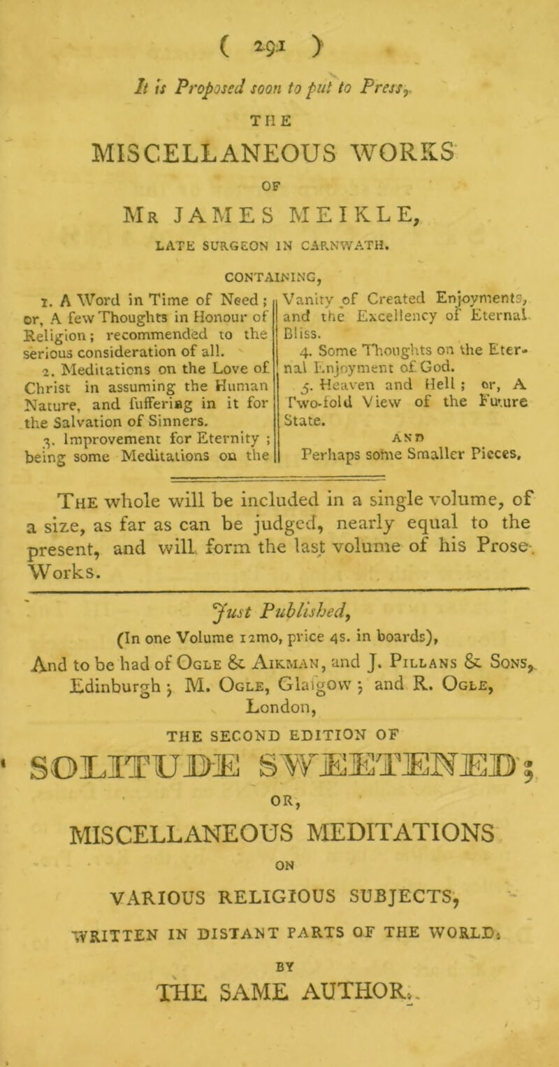 ( 2.Q1 > It is Proposed soon to put to Press,. THE MISCELLANEOUS WORKS OF Mr JAMES MEIKLE, LATE SURGEON IN CARNWATH. CONTAINING 1. A Word in Time of Need ; or, A few Thoughts in Honour of Religion; recommended to the serious consideration of all. 2. Meditations on the Love of Christ in assuming the Human Nature, and fufferiag in it for the Salvation of Sinners. 3. Improvement for Eternity ; being some Meditations on the Vanity of Created Enjoyments, and the Excellency of Eternal Bliss. 4. Some Thoughts on the Eter- nal Enjoyment of God. 5. Heaven and Hell ; or, A Two-fold View of the Future State. Asn Perhaps some Smaller Pieces, The whole will be included in a single volume, of a size, as far as can be judged, nearly equal to the present, and will, form the last volume of his Prose-. Works. Just Published, (In one Volume nmo, price 4s. in boards), And to be had of Ogle & Airman, and J. Pillans & Sons, Edinburgh ) M. Ogle, Glaigow 5 and R. Ogle, London, THE SECOND EDITION OF • SOEITUBE SWEETENED' OR, MISCELLANEOUS MEDITATIONS ON VARIOUS RELIGIOUS SUBJECTS, WRITTEN IN DISTANT PARTS OF THE WORLD: BY THE SAME AUTHOR: