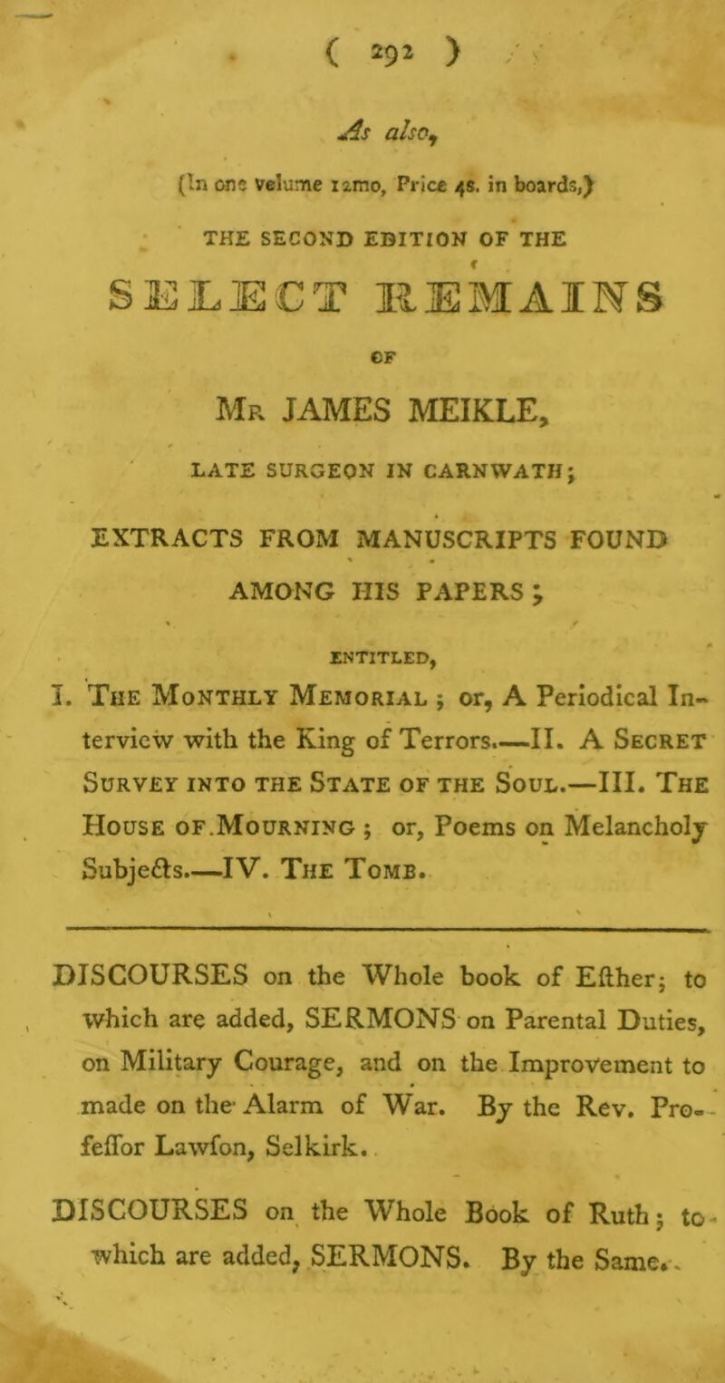 As also, (In one volume iamo, Price 4s. in boards,) THE SECOND EDITION OF THE SELECT REMAINS CF Mp. JAMES MEIK.LE, LATE SURGEON IN CARNWATH; EXTRACTS FROM MANUSCRIPTS FOUND AMONG HIS PAPERS; *, f ENTITLED, I. The Monthly Memorial ; or, A Periodical In- terview with the King of Terrors.—II. A Secret Survey into the State of the Soul.—III. The House of.Mourning ; or. Poems on Melancholy Subjects—IV. The Tomb. DISCOURSES on the Whole book of Either; to which are added, SERMONS on Parental Duties, on Military Courage, and on the Improvement to made on the-Alarm of War. By the Rev. Pro- feffor Lawfon, Selkirk. DISCOURSES on the Whole Book of Ruth; to which are added, SERMONS. By the Same. . *, t.