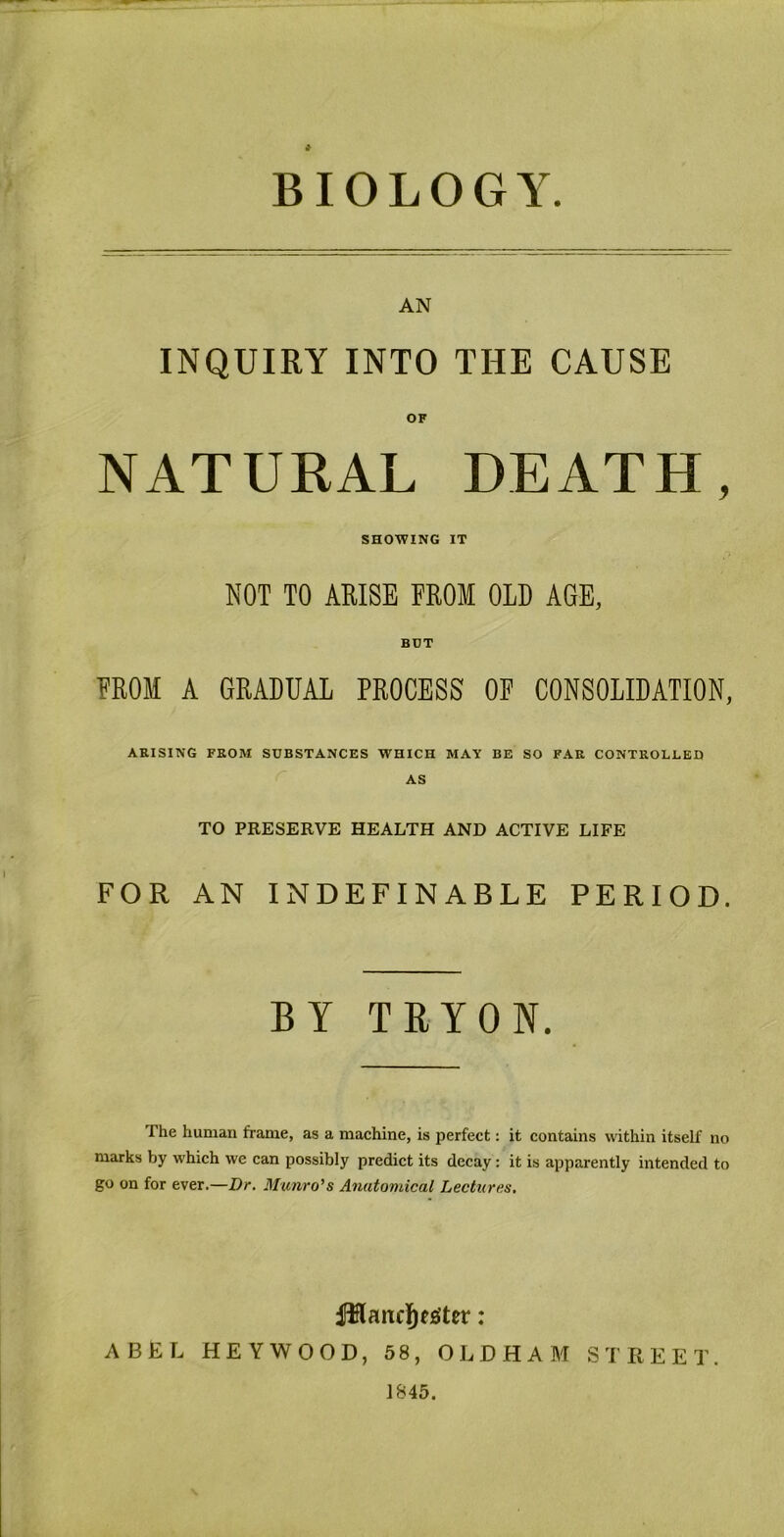 BIOLOGY AN INQUIRY INTO THE CAUSE OF NATURAL DEATH, SHOWING IT NOT TO ARISE FROM OLD AGE, BDT EROM A GRADUAL PROCESS OP CONSOLIDATION, AKISING FEOM SUBSTANCES WHICH MAY BE SO FAR CONTROLLED AS TO PRESERVE HEALTH AND ACTIVE LIFE FOR AN INDEFINABLE PERIOD. BY TRYON. The human frame, as a machine, is perfect: it contains within itself no marks by which we can possibly predict its decay: it is apparently intended to go on for ever.—Dr. Munro's Anatomical Lectures. ABEL HEY WOOD, 58, OLDHAM STREET. J845.