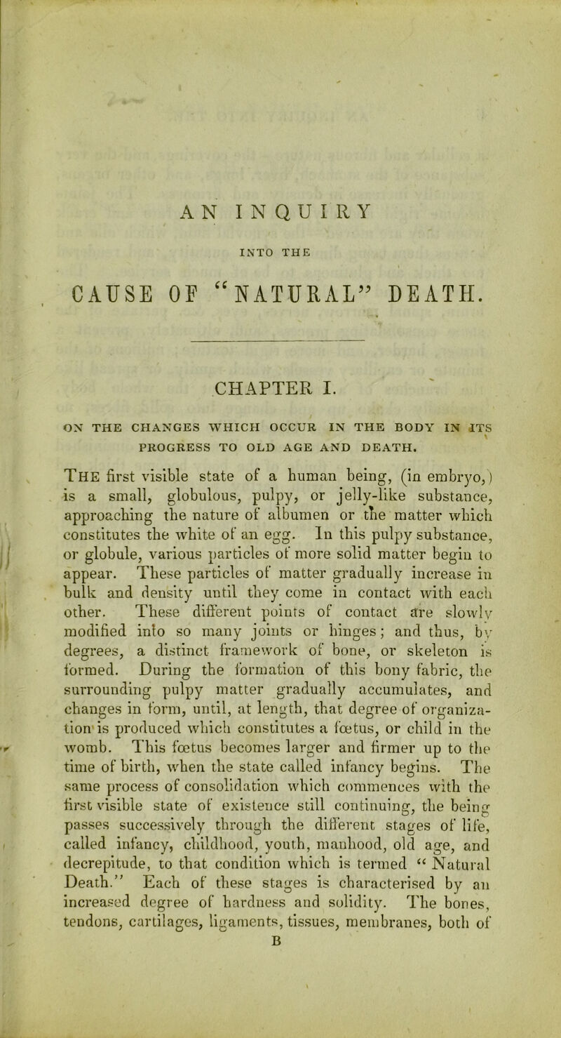 AN INQUIRY INTO THE CAUSE OF “NATURAL” DEATH. CHAPTER I. OX THE CHANGES WHICH OCCUR IN THE BODY IN ITS \ PROGRESS TO OLD AGE AND DEATH. The first visible state of a liuman being, (in embryo,) is a small, globulous, pulpy, or jelly-like substance, approaching the nature of albumen or the matter which constitutes the white of an egg. In this pulpy substance, or globule, various particles of more solid matter begin to appear. These particles of matter gradually increase in bulk and density until they come in contact with each other. These different points of contact are slowly modified into so many joints or hinges; and thus, by degrees, a distinct framework of bone, or skeleton is formed. During the i'ormation of this bony fabric, the surrounding pulpy matter gradually accumulates, and changes in form, until, at length, that degree of organiza- tion’is produced which constitutes a foetus, or child in the womb. This foetus becomes larger and firmer up to the time of birth, when the state called infancy begins. The same process of consolidation which commences with the first visible state of existence still continuing, the being passes succes.sively through the different stages of life, called infancy, childhood, youth, manhood, old age, and decrepitude, to that condition which is termed “ Natural Death.” Each of these stages is characterised by an increased degree of hardness and solidity. The bones, tendons, cartilages, ligaments, tissues, membranes, both of B