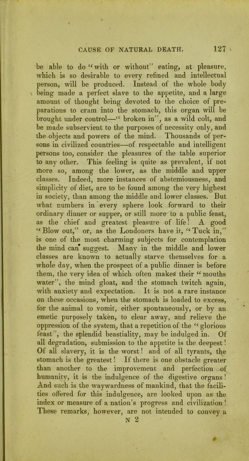 be able to do ‘‘with or without” eating, at pleasure, which is so desirable to every refined and intellectual person, will be produced. Instead of the whole body being made a perfect slave to the appetite, and a large amount of thought being devoted to the choice of pre- parations to cram into the stomach, this organ will be brought under control—“ broken in”, as a wild colt, and be made subservient to the purposes of necessity only, and the objects and powers of the mind. Thousands of per- sons in civilized countries—of respectable and intelligent persons too, consider the pleasures of the table superior to any other. This feeling is quite as prevalent, if not more so, among the lower, as the middle and upper classes. Indeed, more instances of abstemiousness, and simplicity of diet, are to be found among the very highest in society, than among the middle and lower classes. But what numbers in every sphere look forward to their ordinary dinner or supper, or still more to a public feast, as the chief and greatest pleasure of life! A good “Blow out,” or, as the Londoners have it, “Tuck in,” is one of the most charming subjects for contemplation the mind can suggest. Many in the middle and lower classes are known to actually starve themselves for a whole day, when the prospect of a public dinner is before them, the very idea of which often makes their “ mouths water”, the mind gloat, and the stomach twitch again, with anxiety and expectation. It is not a rare instance on these occasions, when the stomach is loaded to excess, for the animal to vomit, either spontaneously, or by an emetic purposely taken, to clear away, and relieve the oppression of the system^ that a repetition of the “ glorious feast”, the splendid beastiality, may be indulged in. Of all degradation, submission to the appetite is the deepest! Of all slavery, it is the worst! and of all tyrants, the stomach is the greatest! If there is one obstacle greater than another to the improvement and perfection of humanity, it is the indulgence of the digestive organs ! And such is the waywardness of mankind, that the facili- ties offered for this indulgence, are looked upon as the index or measure of a nation’s progress and civilization ! These remarks, however, are not intended to convey a N 2